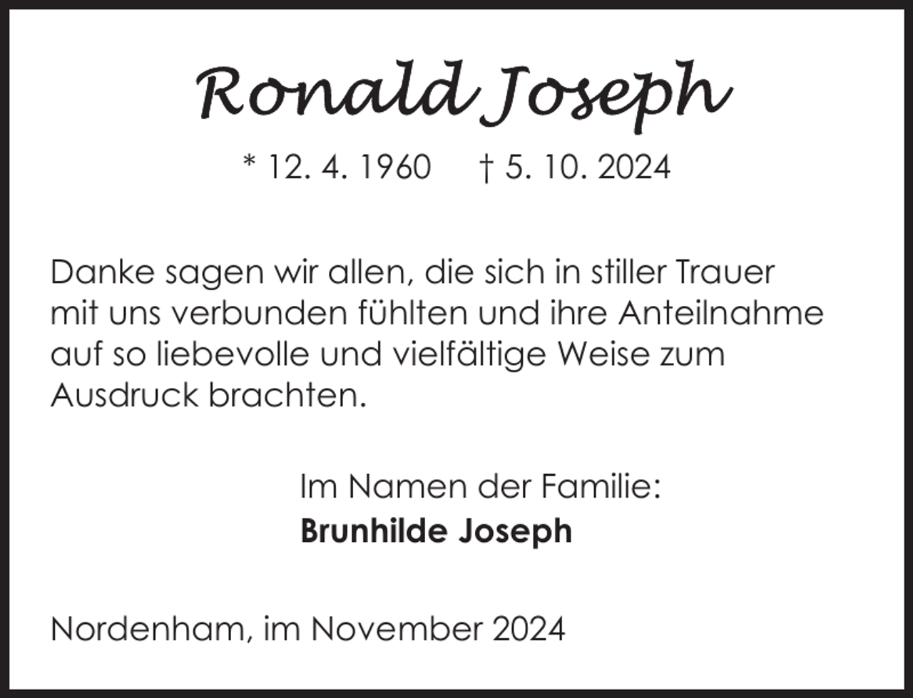<p>* 12. 4. 1960</p>
<p>† 5. 10. 2024</p>
<p>Danke sagen wir allen, die sich in stiller Trauer<br />mit uns verbunden fühlten und ihre Anteilnahme<br />auf so liebevolle und vielfältige Weise zum<br />Ausdruck brachten.<br />Im Namen der Familie:<br />Brunhilde Joseph<br />Nordenham, im November 2024</p>