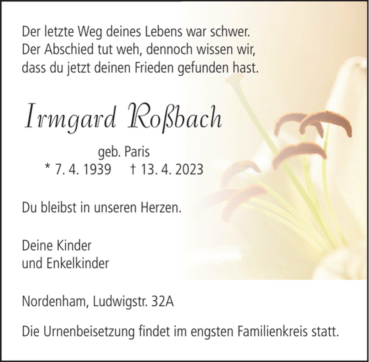 <p>Der letzte Weg deines Lebens war schwer.<br />Der Abschied tut weh, dennoch wissen wir,<br />dass du jetzt deinen Frieden gefunden hast.</p><p>Irmgard Roßbach<br />geb. Paris<br />* 7. 4. 1939 † 13. 4. 2023<br />Du bleibst in unseren Herzen.<br />Deine Kinder<br />und Enkelkinder<br />Nordenham, Ludwigstr. 32A<br />Die Urnenbeisetzung findet im engsten Familienkreis statt.</p>