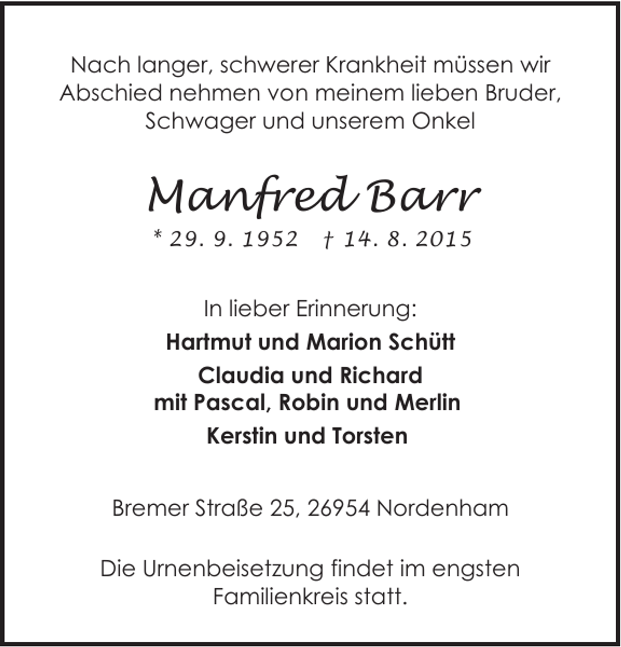 <p>Nach langer, schwerer Krankheit müssen wir<br />Abschied nehmen von meinem lieben Bruder,<br />Schwager und unserem Onkel</p><p>Manfred Barr<br />* 29. 9. 1952</p><p>† 14. 8. 2015</p><p>In lieber Erinnerung:<br />Hartmut und Marion Schütt<br />Claudia und Richard<br />mit Pascal, Robin und Merlin<br />Kerstin und Torsten<br />Bremer Straße 25, 26954 Nordenham<br />Die Urnenbeisetzung findet im engsten<br />Familienkreis statt.</p>