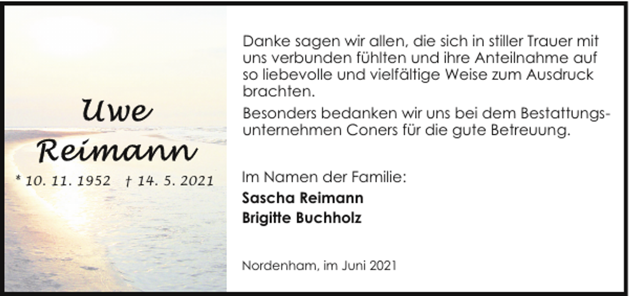 <p>Danke sagen wir allen, die sich in stiller Trauer mit<br />uns verbunden fühlten und ihre Anteilnahme auf<br />so liebevolle und vielfältige Weise zum Ausdruck<br />brachten.<br />Besonders bedanken wir uns bei dem Bestattungsunternehmen Coners für die gute Betreuung.<br />* 10. 11. 1952</p>
<p>† 14. 5. 2021</p>
<p>Im Namen der Familie:<br />Sascha Reimann<br />Brigitte Buchholz<br />Nordenham, im Juni 2021</p>