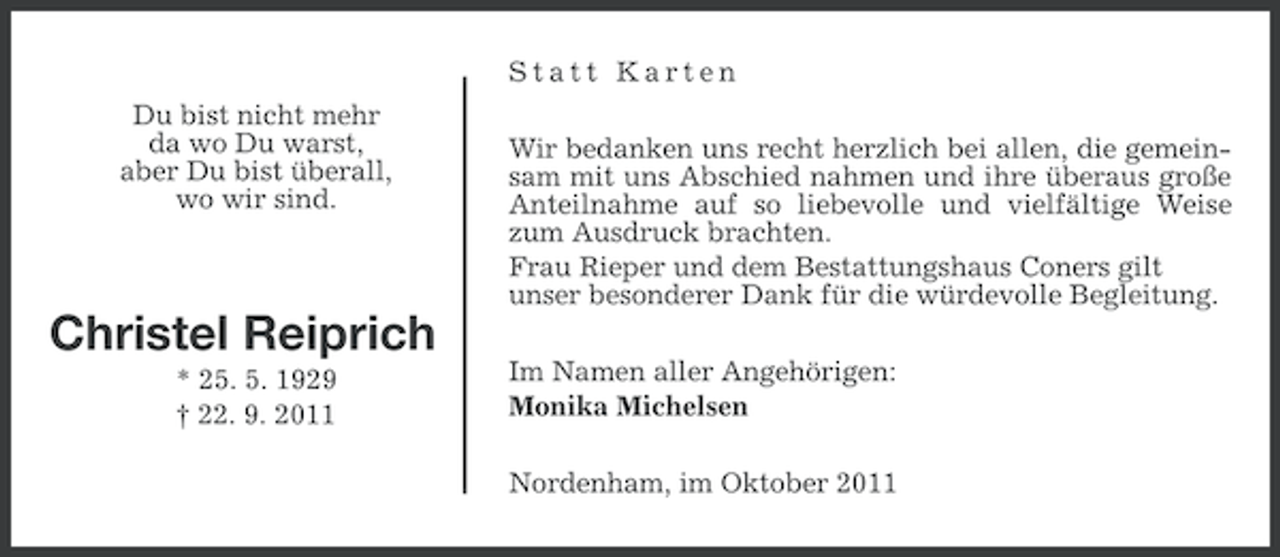 <p>Statt Karten<br />Du bist nicht mehr<br />da wo Du warst,<br />aber Du bist überall,<br />wo wir sind.</p><p>Wir bedanken uns recht herzlich bei allen, die gemeinsam mit uns Abschied nahmen und ihre überaus große<br />Anteilnahme auf so liebevolle und vielfältige Weise<br />zum Ausdruck brachten.<br />Frau Rieper und dem Bestattungshaus Coners gilt<br />unser besonderer Dank für die würdevolle Begleitung.</p><p>Christel Reiprich<br />* 25. 5. 1929<br />† 22. 9. 2011</p><p>Im Namen aller Angehörigen:<br />Monika Michelsen<br />Nordenham, im Oktober 2011</p>