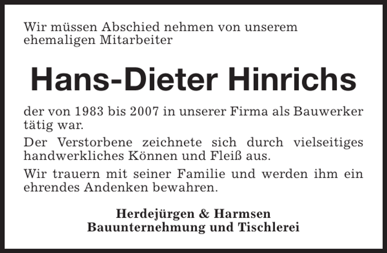 <p>Wir müssen Abschied nehmen von unserem<br />ehemaligen Mitarbeiter</p><p>Hans-Dieter Hinrichs<br />der von 1983 bis 2007 in unserer Firma als Bauwerker<br />tätig war.<br />Der Verstorbene zeichnete sich durch vielseitiges<br />handwerkliches Können und Fleiß aus.<br />Wir trauern mit seiner Familie und werden ihm ein<br />ehrendes Andenken bewahren.<br />Herdejürgen &amp; Harmsen<br />Bauunternehmung und Tischlerei</p>