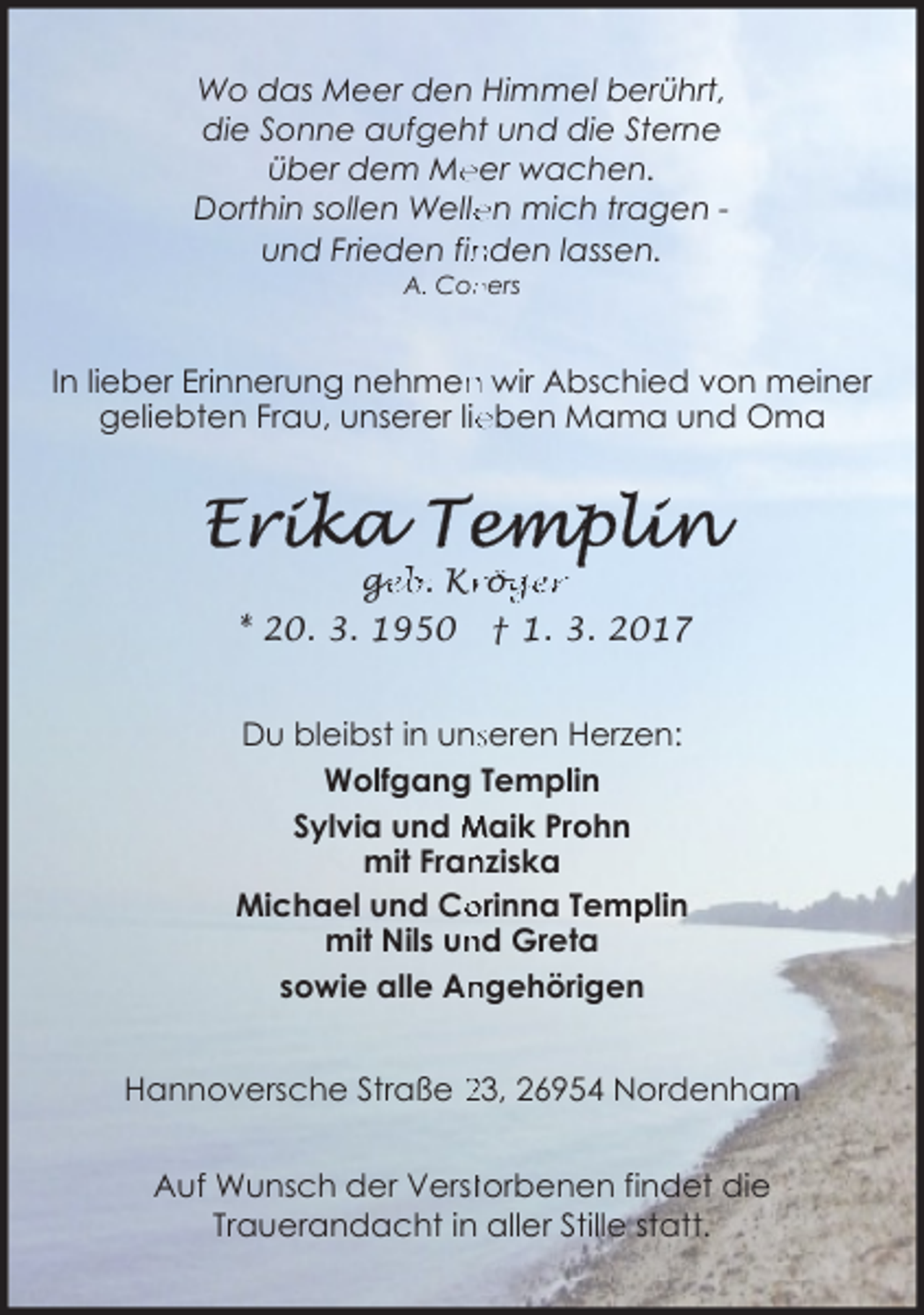<p>Wo das Meer den Himmel berührt,<br />die Sonne aufgeht und die Sterne<br />eer wachen.<br />über dem Me<br />en mich tragen Dorthin sollen Welle<br />nden lassen.<br />und Frieden fin<br />A. Coners</p><p>In lieber Erinnerung nehmen wir Abschied von meiner<br />eben Mama und Oma<br />geliebten Frau, unserer lie</p><p>ge<br />g<br />eb. Kr<br />rö<br />ög<br />ger<br />* 20. 3. 1950</p><p>† 1. 3. 2017</p><p>Du bleibst in unsseren Herzen:<br />Wolfgang Templin<br />Sylvia und Maik Prohn<br />nziska<br />mit Fran<br />Michael und Co<br />orinna Templin<br />nd Greta<br />mit Nils un<br />sowie alle An<br />ngehörigen<br />Hannoversche Straße 23, 26954 Nordenham<br />Auf Wunsch der Versttorbenen findet die<br />Trauerandacht in aller Stille statt.</p>