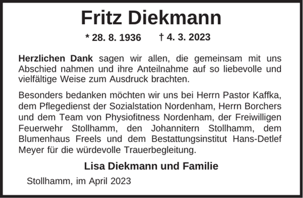 <p>Fritz Diekmann<br />* 28. 8. 1936</p><p>† 4. 3. 2023</p><p>Herzlichen Dank sagen wir allen, die gemeinsam mit uns<br />Abschied nahmen und ihre Anteilnahme auf so liebevolle und<br />vielfältige Weise zum Ausdruck brachten.<br />Besonders bedanken möchten wir uns bei Herrn Pastor Kaffka,<br />dem Pflegedienst der Sozialstation Nordenham, Herrn Borchers<br />und dem Team von Physiofitness Nordenham, der Freiwilligen<br />Feuerwehr Stollhamm, den Johannitern Stollhamm, dem<br />Blumenhaus Freels und dem Bestattungsinstitut Hans-Detlef<br />Meyer für die würdevolle Trauerbegleitung.</p><p>Lisa Diekmann und Familie<br />Stollhamm, im April 2023</p>