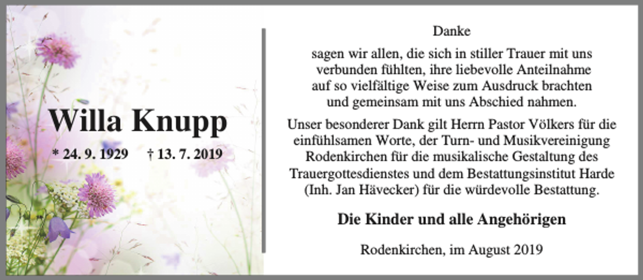 <p>Danke</p><p>Willa Knupp<br />* 24. 9. 1929</p><p>† 13. 7. 2019</p><p>sagen wir allen, die sich in stiller Trauer mit uns<br />verbunden fühlten, ihre liebevolle Anteilnahme<br />auf so vielfältige Weise zum Ausdruck brachten<br />und gemeinsam mit uns Abschied nahmen.<br />Unser besonderer Dank gilt Herrn Pastor Völkers für die<br />einfühlsamen Worte, der Turn- und Musikvereinigung<br />Rodenkirchen für die musikalische Gestaltung des<br />Trauergottesdienstes und dem Bestattungsinstitut Harde<br />(Inh. Jan Hävecker) für die würdevolle Bestattung.</p><p>Die Kinder und alle Angehörigen<br />Rodenkirchen, im August 2019</p>