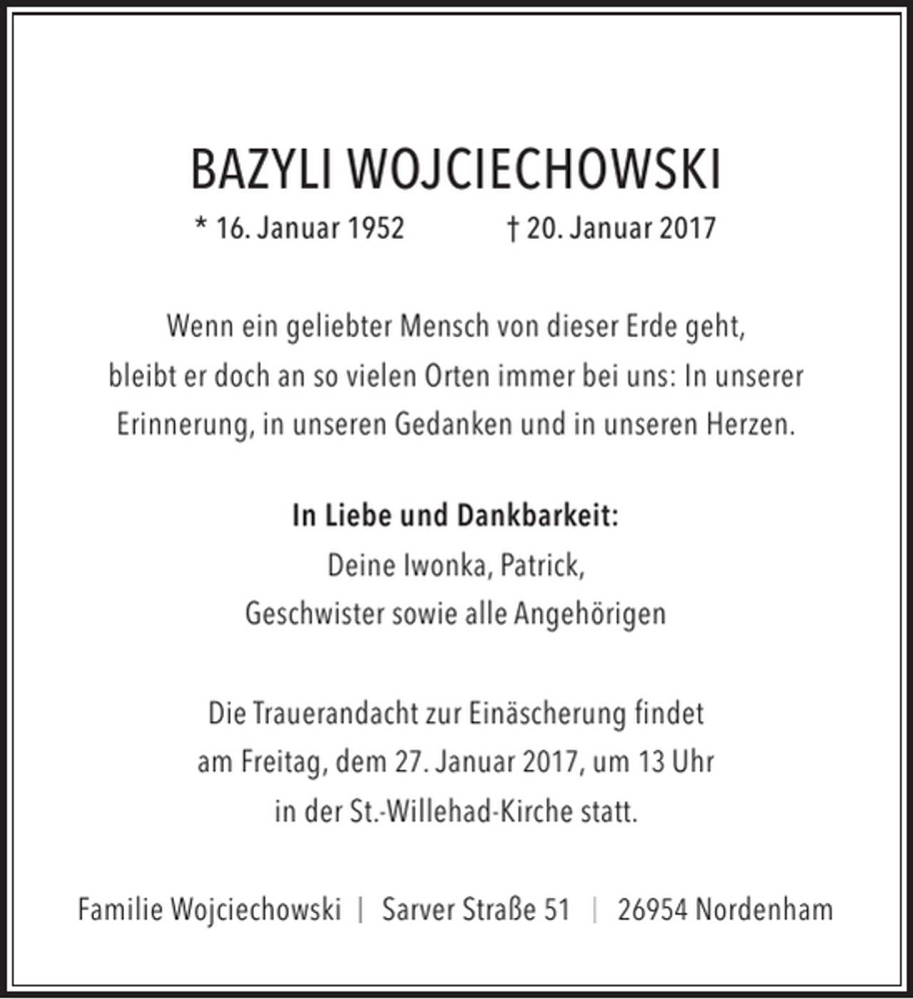 <p>BAZYLI WOJCIECHOWSKI<br />* 16. Januar 1952</p><p>† 20. Januar 2017</p><p>Wenn ein geliebter Mensch von dieser Erde geht,<br />bleibt er doch an so vielen Orten immer bei uns: In unserer<br />Erinnerung, in unseren Gedanken und in unseren Herzen.<br />In Liebe und Dankbarkeit:<br />Deine Iwonka, Patrick,<br />Geschwister sowie alle Angehörigen<br />Die Trauerandacht zur Einäscherung findet<br />am Freitag, dem 27. Januar 2017, um 13 Uhr<br />in der St.-Willehad-Kirche statt.<br />Familie Wojciechowski</p><p>Sarver Straße 51</p><p>26954 Nordenham</p>
