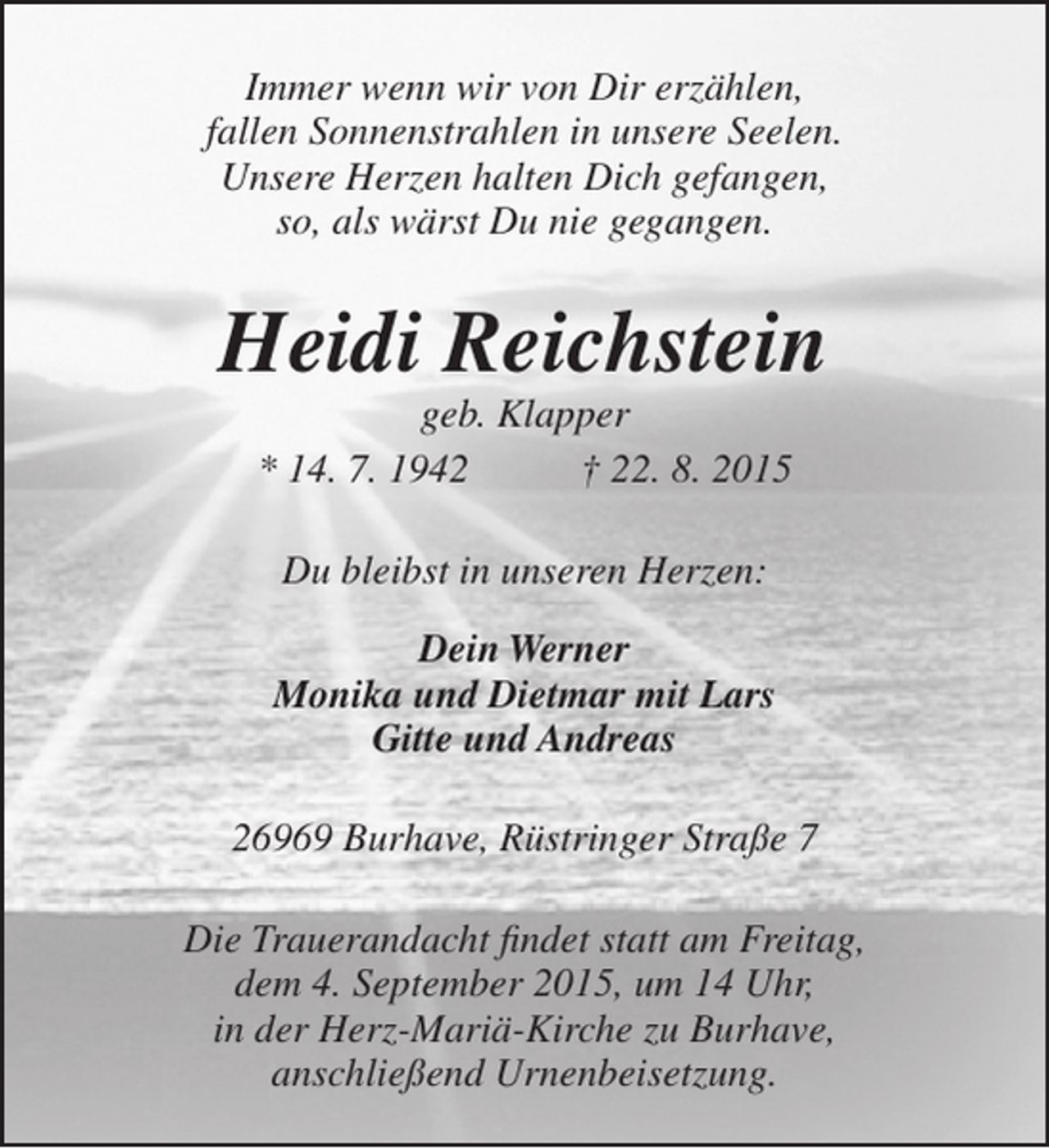 <p>Immer wenn wir von Dir erzählen,<br />fallen Sonnenstrahlen in unsere Seelen.<br />Unsere Herzen halten Dich gefangen,<br />so, als wärst Du nie gegangen.</p><p>Heidi Reichstein<br />geb. Klapper<br />* 14. 7. 1942<br />† 22. 8. 2015<br />Du bleibst in unseren Herzen:<br />Dein Werner<br />Monika und Dietmar mit Lars<br />Gitte und Andreas<br />26969 Burhave, Rüstringer Straße 7<br />Die Trauerandacht findet statt am Freitag,<br />dem 4. September 2015, um 14 Uhr,<br />in der Herz-Mariä-Kirche zu Burhave,<br />anschließend Urnenbeisetzung.</p>