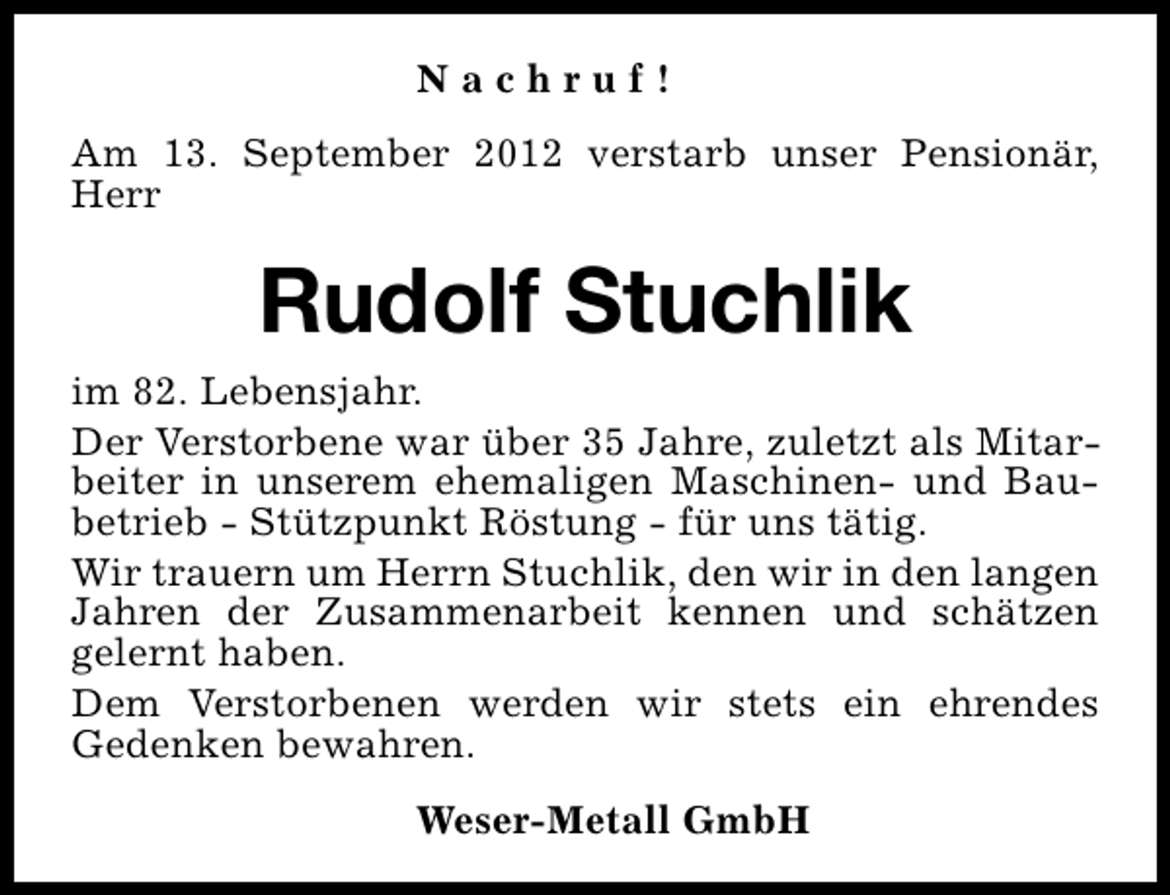 <p>Nachruf!<br />Am 13. September 2012 verstarb unser Pensionär,<br />Herr</p><p>Rudolf Stuchlik<br />im 82. Lebensjahr.<br />Der Verstorbene war über 35 Jahre, zuletzt als Mitarbeiter in unserem ehemaligen Maschinen- und Baubetrieb - Stützpunkt Röstung - für uns tätig.<br />Wir trauern um Herrn Stuchlik, den wir in den langen<br />Jahren der Zusammenarbeit kennen und schätzen<br />gelernt haben.<br />Dem Verstorbenen werden wir stets ein ehrendes<br />Gedenken bewahren.<br />Weser-Metall GmbH</p>