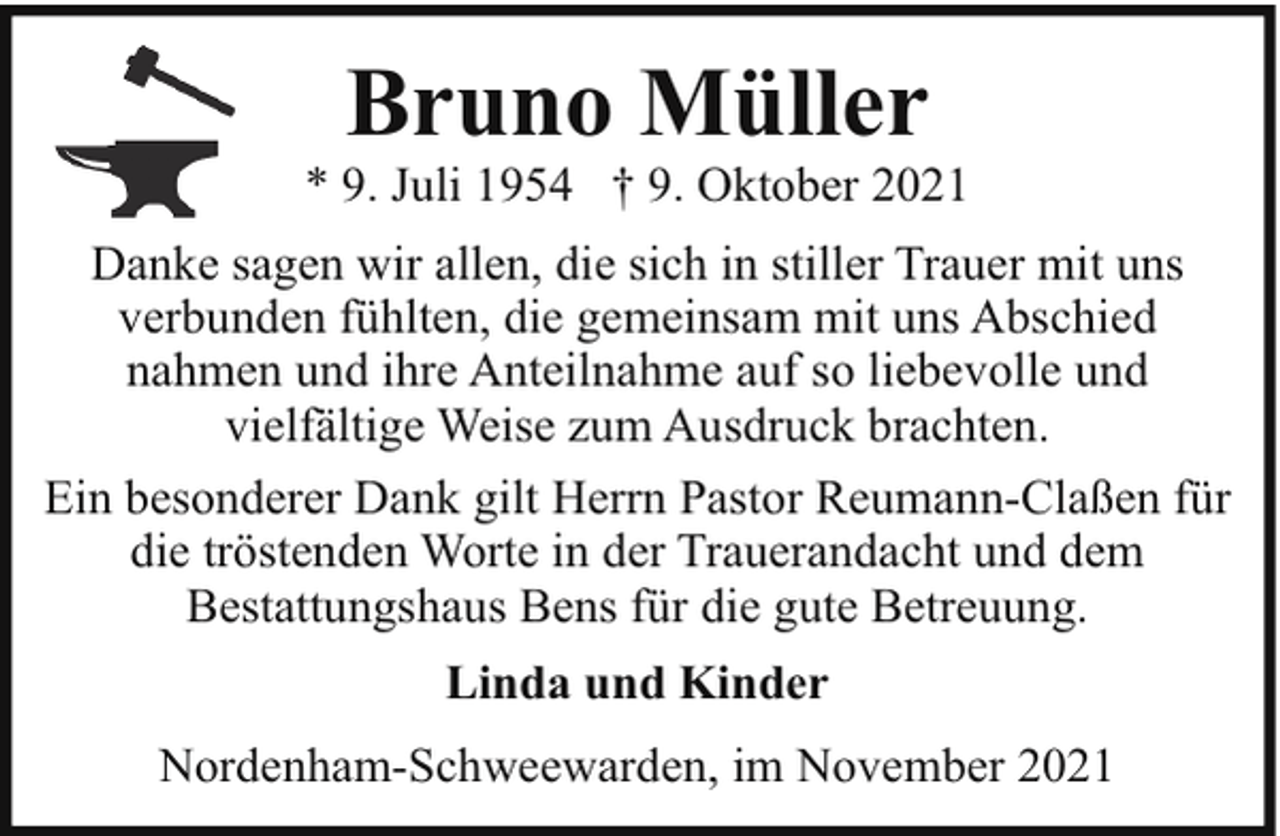 <p>Bruno Müller</p><p>* 9. Juli 1954 † 9. Oktober 2021<br />Danke sagen wir allen, die sich in stiller Trauer mit uns<br />verbunden fühlten, die gemeinsam mit uns Abschied<br />nahmen und ihre Anteilnahme auf so liebevolle und<br />vielfältige Weise zum Ausdruck brachten.<br />Ein besonderer Dank gilt Herrn Pastor Reumann-Claßen für<br />die tröstenden Worte in der Trauerandacht und dem<br />Bestattungshaus Bens für die gute Betreuung.<br />Linda und Kinder<br />Nordenham-Schweewarden, im November 2021</p>