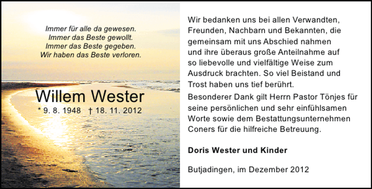 <p>Immer für alle da gewesen.<br />Immer das Beste gewollt.<br />Immer das Beste gegeben.<br />Wir haben das Beste verloren.</p><p>Willem Wester<br />* 9. 8. 1948 † 18. 11. 2012</p><p>Wir bedanken uns bei allen Verwandten,<br />Freunden, Nachbarn und Bekannten, die<br />gemeinsam mit uns Abschied nahmen<br />und ihre überaus große Anteilnahme auf<br />so liebevolle und vielfältige Weise zum<br />Ausdruck brachten. So viel Beistand und<br />Trost haben uns tief berührt.<br />Besonderer Dank gilt Herrn Pastor Tönjes für<br />seine persönlichen und sehr einfühlsamen<br />Worte sowie dem Bestattungsunternehmen<br />Coners für die hilfreiche Betreuung.<br />Doris Wester und Kinder<br />Butjadingen, im Dezember 2012</p>