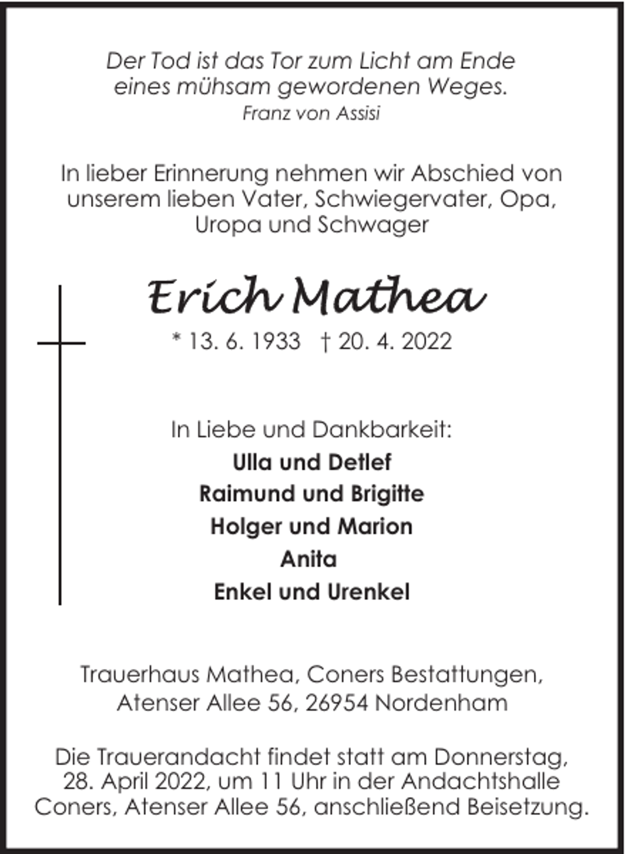<p>Der Tod ist das Tor zum Licht am Ende<br />eines mühsam gewordenen Weges.<br />Franz von Assisi</p><p>In lieber Erinnerung nehmen wir Abschied von<br />unserem lieben Vater, Schwiegervater, Opa,<br />Uropa und Schwager</p><p>* 13. 6. 1933 † 20. 4. 2022</p><p>In Liebe und Dankbarkeit:<br />Ulla und Detlef<br />Raimund und Brigitte<br />Holger und Marion<br />Anita<br />Enkel und Urenkel<br />Trauerhaus Mathea, Coners Bestattungen,<br />Atenser Allee 56, 26954 Nordenham<br />Die Trauerandacht findet statt am Donnerstag,<br />28. April 2022, um 11 Uhr in der Andachtshalle<br />Coners, Atenser Allee 56, anschließend Beisetzung.</p>