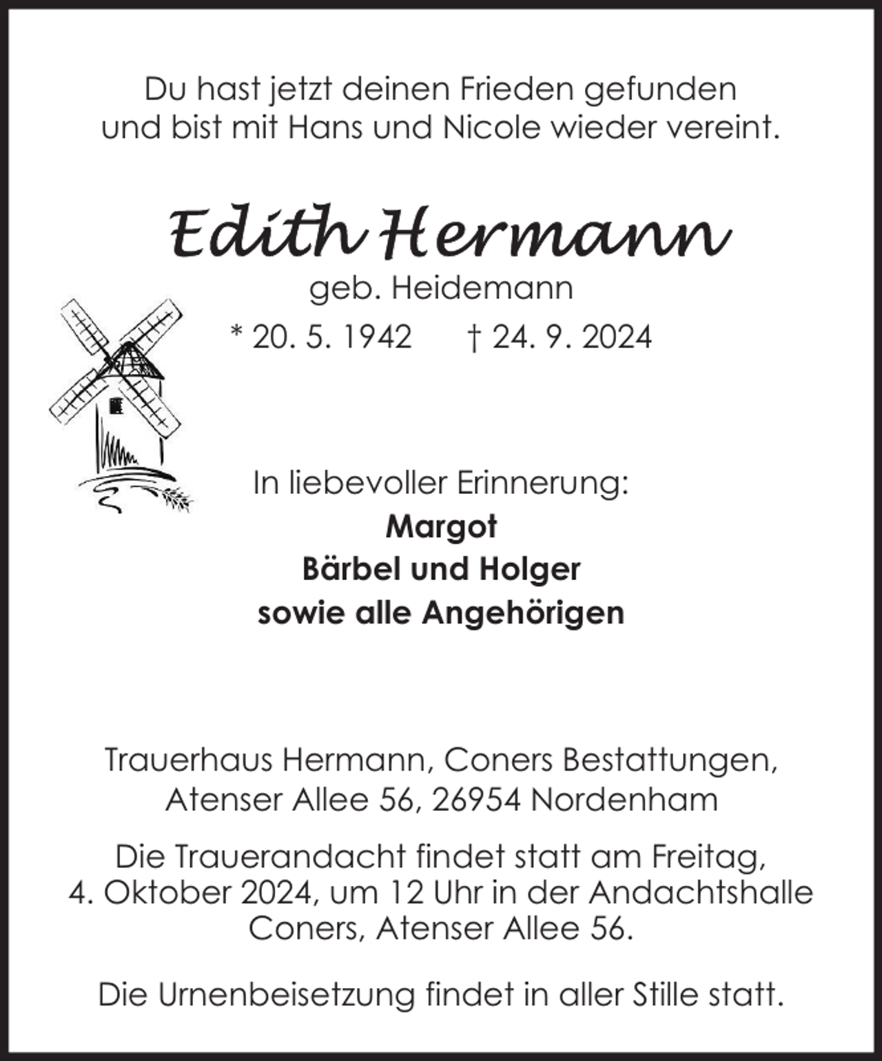 <p>Du hast jetzt deinen Frieden gefunden<br />und bist mit Hans und Nicole wieder vereint.</p><p>geb. Heidemann<br />* 20. 5. 1942</p><p>† 24. 9. 2024</p><p>In liebevoller Erinnerung:<br />Margot<br />Bärbel und Holger<br />sowie alle Angehörigen</p><p>Trauerhaus Hermann, Coners Bestattungen,<br />Atenser Allee 56, 26954 Nordenham<br />Die Trauerandacht findet statt am Freitag,<br />4. Oktober 2024, um 12 Uhr in der Andachtshalle<br />Coners, Atenser Allee 56.<br />Die Urnenbeisetzung findet in aller Stille statt.</p>