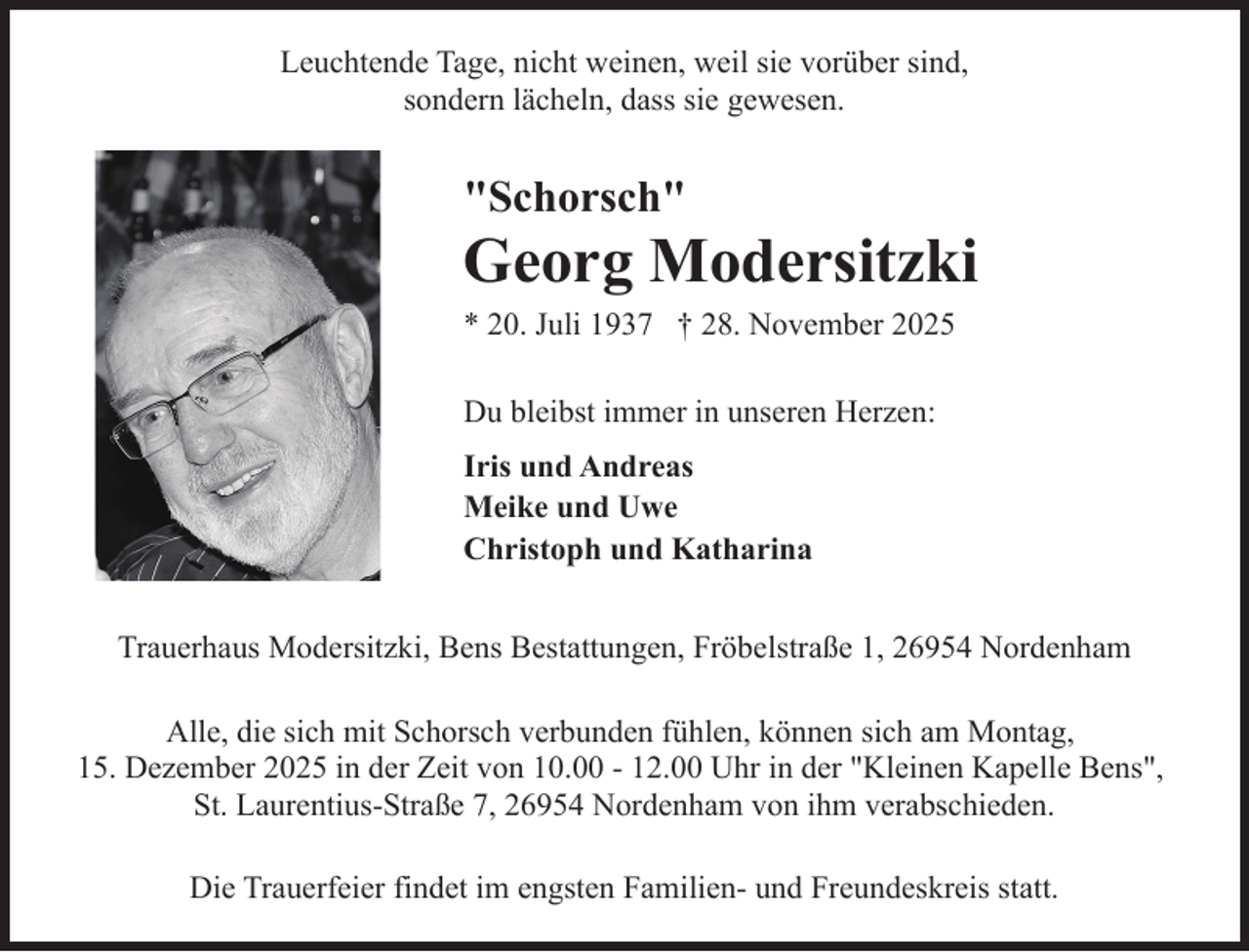 <p>Leuchtende Tage, nicht weinen, weil sie vorüber sind,<br />sondern lächeln, dass sie gewesen.</p><p>"Schorsch"</p><p>Georg Modersitzki</p><p>* 20. Juli 1937 † 28. November 2025<br />Du bleibst immer in unseren Herzen:<br />Iris und Andreas<br />Meike und Uwe<br />Christoph und Katharina</p><p>Trauerhaus Modersitzki, Bens Bestattungen, Fröbelstraße 1, 26954 Nordenham<br />Alle, die sich mit Schorsch verbunden fühlen, können sich am Montag,<br />15. Dezember 2025 in der Zeit von 10.00 - 12.00 Uhr in der "Kleinen Kapelle Bens",<br />St. Laurentius-Straße 7, 26954 Nordenham von ihm verabschieden.<br />Die Trauerfeier findet im engsten Familien- und Freundeskreis statt.</p>