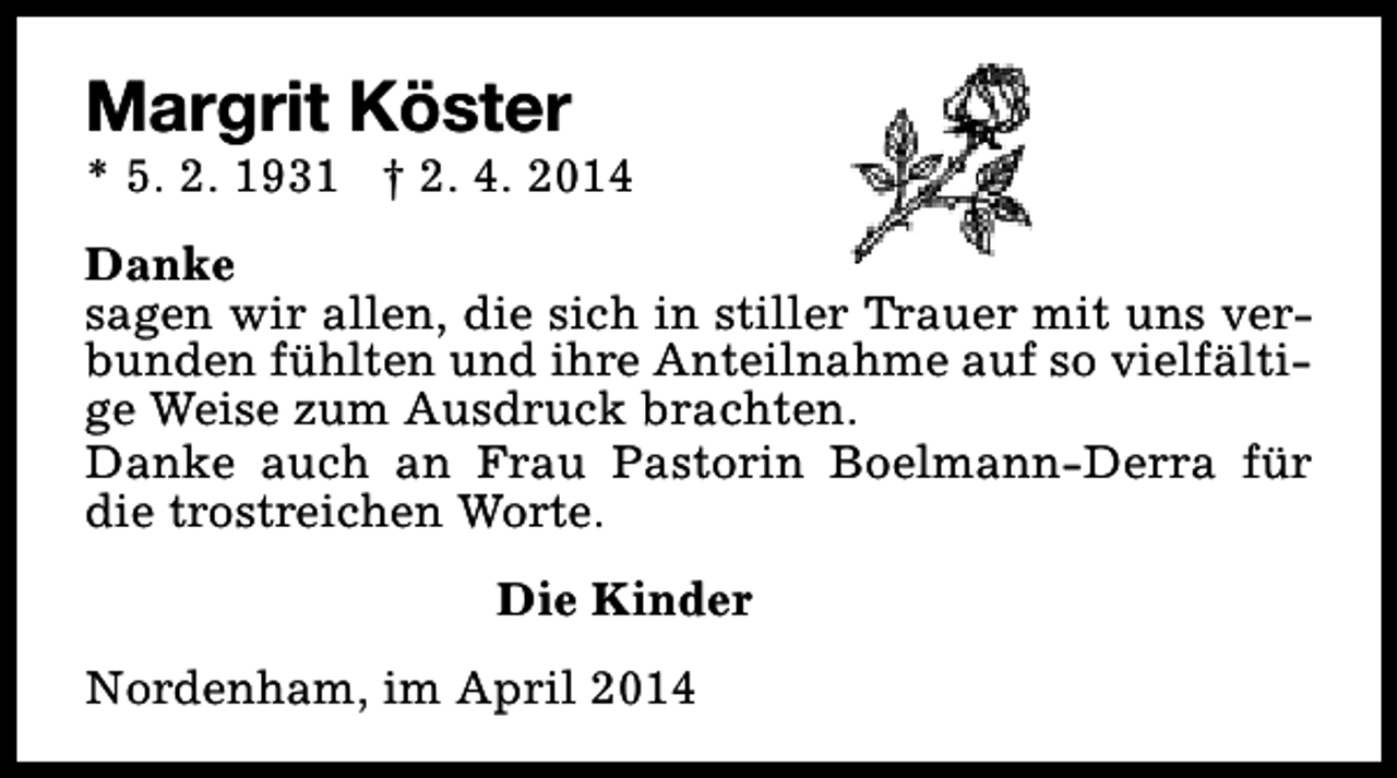 <p>Margrit Köster</p><p>* 5. 2. 1931 † 2. 4. 2014<br />Danke<br />sagen wir allen, die sich in stiller Trauer mit uns verbunden fühlten und ihre Anteilnahme auf so vielfältige Weise zum Ausdruck brachten.<br />Danke auch an Frau Pastorin Boelmann-Derra für<br />die trostreichen Worte.<br />Die Kinder<br />Nordenham, im April 2014</p>