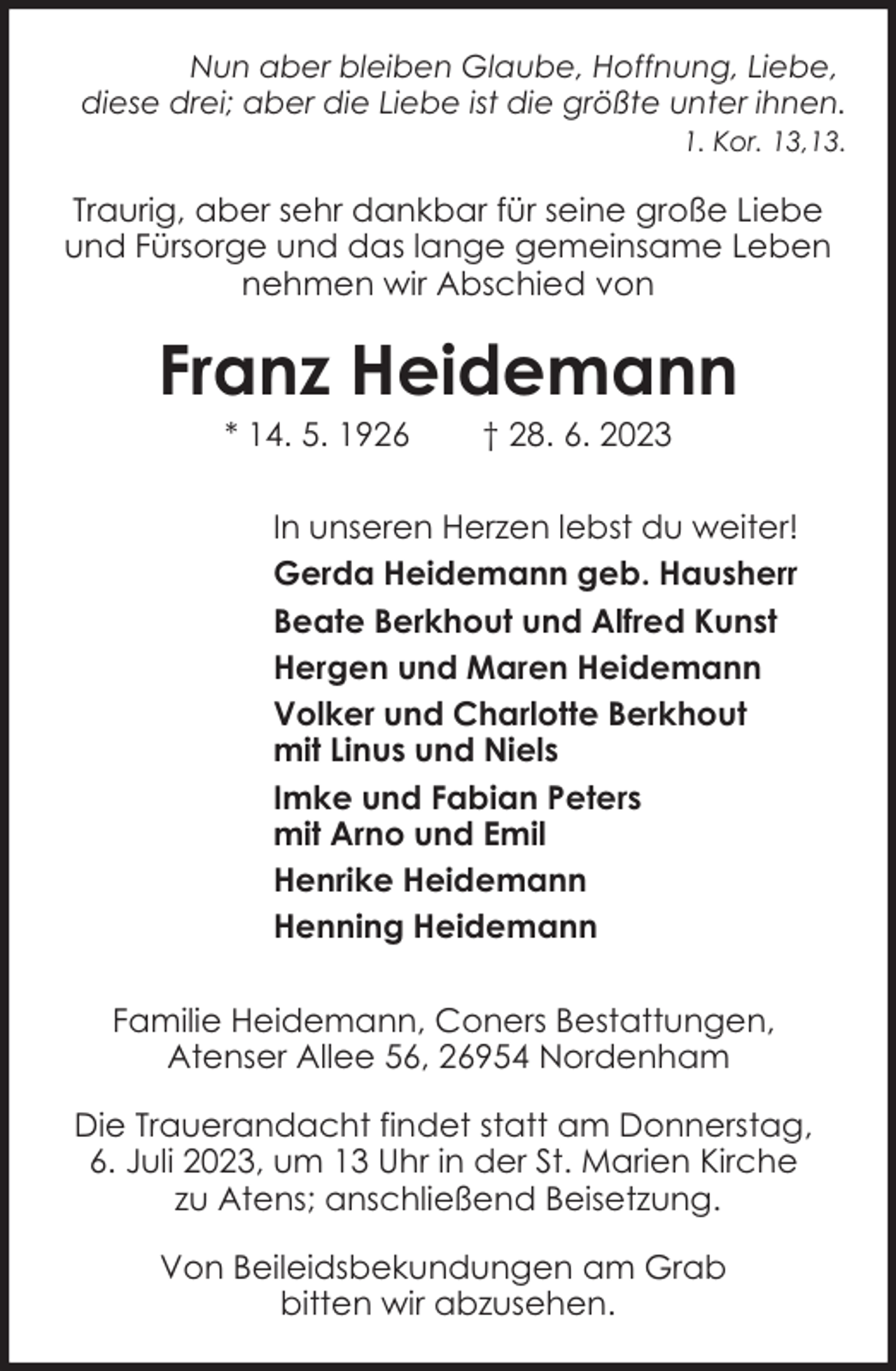 <p>Nun aber bleiben Glaube, Hoffnung, Liebe,<br />diese drei; aber die Liebe ist die größte unter ihnen.<br />1. Kor. 13,13.</p><p>Traurig, aber sehr dankbar für seine große Liebe<br />und Fürsorge und das lange gemeinsame Leben<br />nehmen wir Abschied von</p><p>Franz Heidemann<br />* 14. 5. 1926</p><p>† 28. 6. 2023</p><p>In unseren Herzen lebst du weiter!<br />Gerda Heidemann geb. Hausherr<br />Beate Berkhout und Alfred Kunst<br />Hergen und Maren Heidemann<br />Volker und Charlotte Berkhout<br />mit Linus und Niels<br />Imke und Fabian Peters<br />mit Arno und Emil<br />Henrike Heidemann<br />Henning Heidemann<br />Familie Heidemann, Coners Bestattungen,<br />Atenser Allee 56, 26954 Nordenham<br />Die Trauerandacht findet statt am Donnerstag,<br />6. Juli 2023, um 13 Uhr in der St. Marien Kirche<br />zu Atens; anschließend Beisetzung.<br />Von Beileidsbekundungen am Grab<br />bitten wir abzusehen.</p>