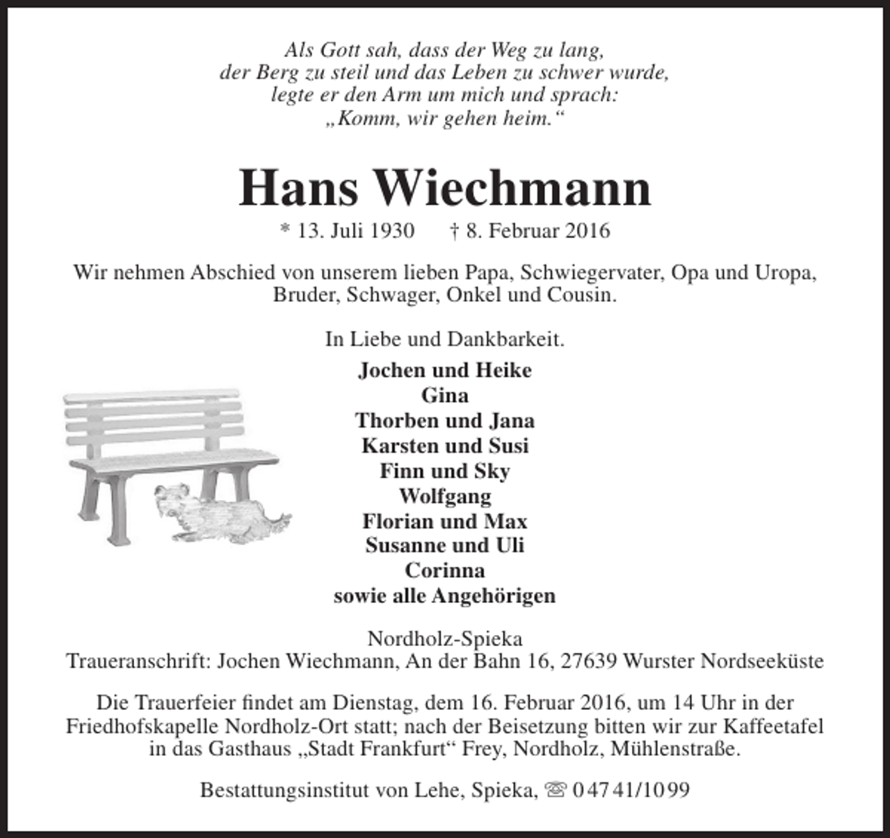 <p>Als Gott sah, dass der Weg zu lang,<br />der Berg zu steil und das Leben zu schwer wurde,<br />legte er den Arm um mich und sprach:<br />„Komm, wir gehen heim.“</p><p>Hans Wiechmann<br />* 13. Juli 1930</p><p>† 8. Februar 2016</p><p>Wir nehmen Abschied von unserem lieben Papa, Schwiegervater, Opa und Uropa,<br />Bruder, Schwager, Onkel und Cousin.<br />In Liebe und Dankbarkeit.<br />Jochen und Heike<br />Gina<br />Thorben und Jana<br />Karsten und Susi<br />Finn und Sky<br />Wolfgang<br />Florian und Max<br />Susanne und Uli<br />Corinna<br />sowie alle Angehörigen<br />Nordholz-Spieka<br />Traueranschrift: Jochen Wiechmann, An der Bahn 16, 27639 Wurster Nordseeküste<br />Die Trauerfeier findet am Dienstag, dem 16. Februar 2016, um 14 Uhr in der<br />Friedhofskapelle Nordholz-Ort statt; nach der Beisetzung bitten wir zur Kaffeetafel<br />in das Gasthaus „Stadt Frankfurt“ Frey, Nordholz, Mühlenstraße.<br />Bestattungsinstitut von Lehe, Spieka,  0 47 41/10 99</p>