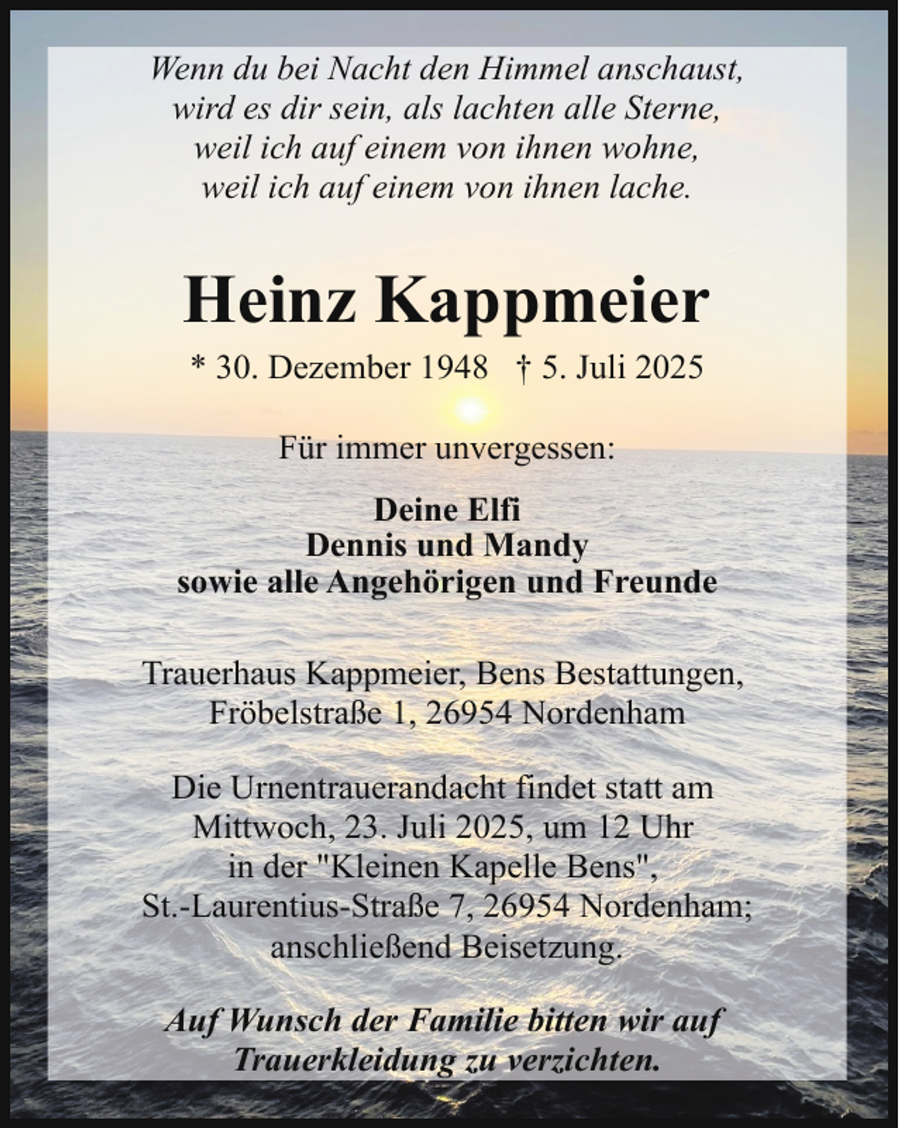 <p>Wenn du bei Nacht den Himmel anschaust,<br />wird es dir sein, als lachten alle Sterne,<br />weil ich auf einem von ihnen wohne,<br />weil ich auf einem von ihnen lache.</p><p>Heinz Kappmeier<br />* 30. Dezember 1948 † 5. Juli 2025<br />Für immer unvergessen:<br />Deine Elfi<br />Dennis und Mandy<br />sowie alle Angehörigen und Freunde<br />Trauerhaus Kappmeier, Bens Bestattungen,<br />Fröbelstraße 1, 26954 Nordenham<br />Die Urnentrauerandacht findet statt am<br />Mittwoch, 23. Juli 2025, um 12 Uhr<br />in der "Kleinen Kapelle Bens",<br />St.-Laurentius-Straße 7, 26954 Nordenham;<br />anschließend Beisetzung.<br />Auf Wunsch der Familie bitten wir auf<br />Trauerkleidung zu verzichten.</p>