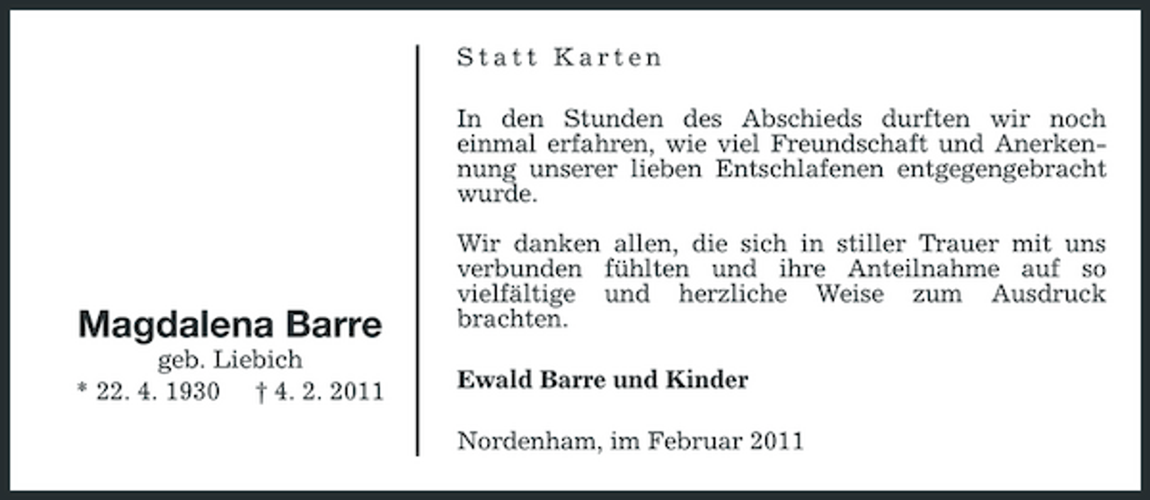 <p>Statt Karten In den Stunden des Abschieds durften wir noch einmal erfahren, wie viel Freundschaft und Anerkennung unserer lieben Entschlafenen entgegengebracht wurde. Wir danken allen, die sich in stiller Trauer mit uns verbunden fühlten und ihre Anteilnahme auf so vielfältige und herzliche Weise zum Ausdruck brachten. Ewald Barre und Kinder Nordenham, im Februar 2011</p><p>Magdalena Barre<br />geb. Liebich * 22. 4. 1930 † 4. 2. 2011</p>