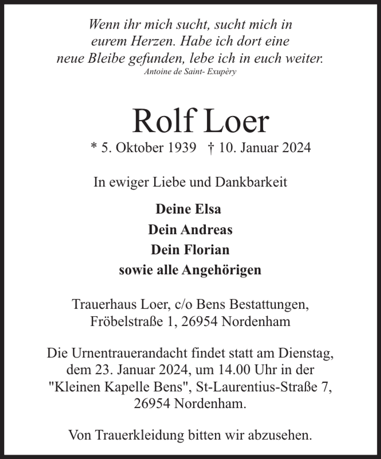 <p>Wenn ihr mich sucht, sucht mich in<br />eurem Herzen. Habe ich dort eine<br />neue Bleibe gefunden, lebe ich in euch weiter.<br />Antoine de Saint- Exupèry</p><p>Rolf Loer</p><p>* 5. Oktober 1939 † 10. Januar 2024<br />In ewiger Liebe und Dankbarkeit<br />Deine Elsa<br />Dein Andreas<br />Dein Florian<br />sowie alle Angehörigen<br />Trauerhaus Loer, c/o Bens Bestattungen,<br />Fröbelstraße 1, 26954 Nordenham<br />Die Urnentrauerandacht findet statt am Dienstag,<br />dem 23. Januar 2024, um 14.00 Uhr in der<br />"Kleinen Kapelle Bens", St-Laurentius-Straße 7,<br />26954 Nordenham.<br />Von Trauerkleidung bitten wir abzusehen.</p>