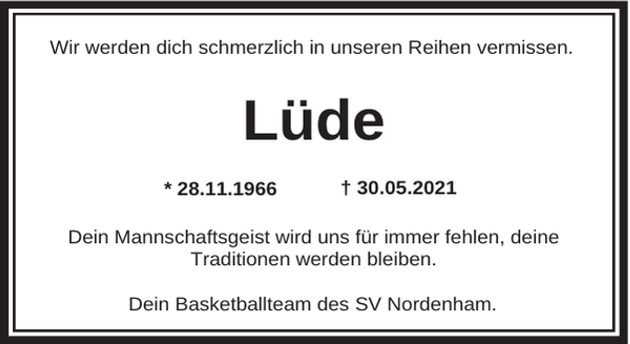 <p>Wir werden dich schmerzlich in unseren Reihen vermissen.</p><p>Lüde<br />* 28.11.1966</p><p>† 30.05.2021</p><p>Dein Mannschaftsgeist wird uns für immer fehlen, deine<br />Traditionen werden bleiben.<br />Dein Basketballteam des SV Nordenham.</p>