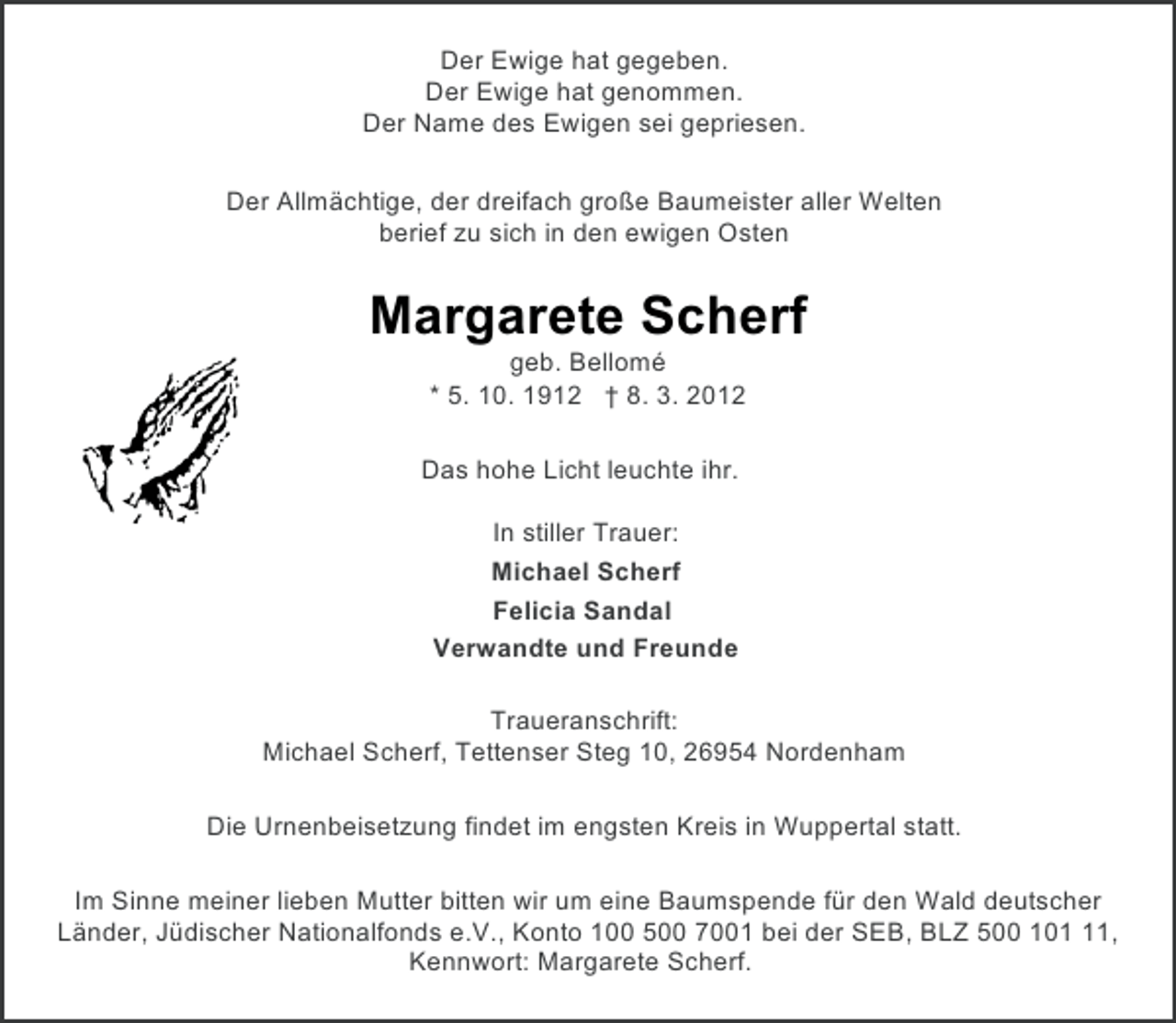 <p>Der Ewige hat gegeben.<br />Der Ewige hat genommen.<br />Der Name des Ewigen sei gepriesen.<br />Der Allmächtige, der dreifach große Baumeister aller Welten<br />berief zu sich in den ewigen Osten</p><p>Margarete Scherf<br />geb. Bellomé<br />* 5. 10. 1912 † 8. 3. 2012<br />Das hohe Licht leuchte ihr.<br />In stiller Trauer:<br />Michael Scherf<br />Felicia Sandal<br />Verwandte und Freunde<br />Traueranschrift:<br />Michael Scherf, Tettenser Steg 10, 26954 Nordenham<br />Die Urnenbeisetzung findet im engsten Kreis in Wuppertal statt.<br />Im Sinne meiner lieben Mutter bitten wir um eine Baumspende für den Wald deutscher<br />Länder, Jüdischer Nationalfonds e.V., Konto 100 500 7001 bei der SEB, BLZ 500 101,<br />Kennwort: Margarete Scherf.</p>