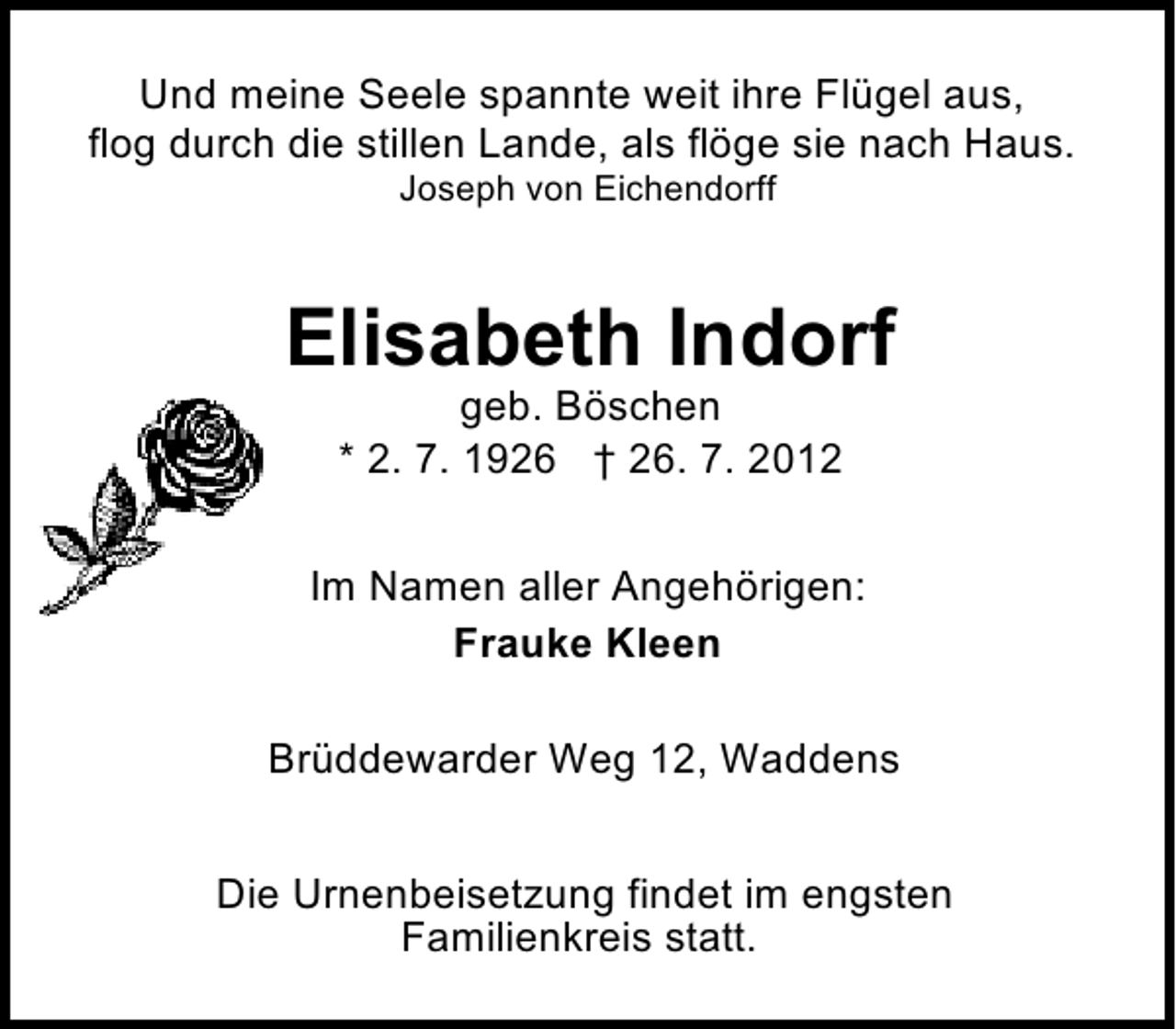 <p>Und meine Seele spannte weit ihre Flügel aus,<br />flog durch die stillen Lande, als flöge sie nach Haus.<br />Joseph von Eichendorff</p><p>Elisabeth Indorf<br />geb. Böschen<br />* 2. 7. 1926 † 26. 7. 2012</p><p>Im Namen aller Angehörigen:<br />Frauke Kleen<br />Brüddewarder Weg 12, Waddens<br />Die Urnenbeisetzung findet im engsten<br />Familienkreis statt.</p>