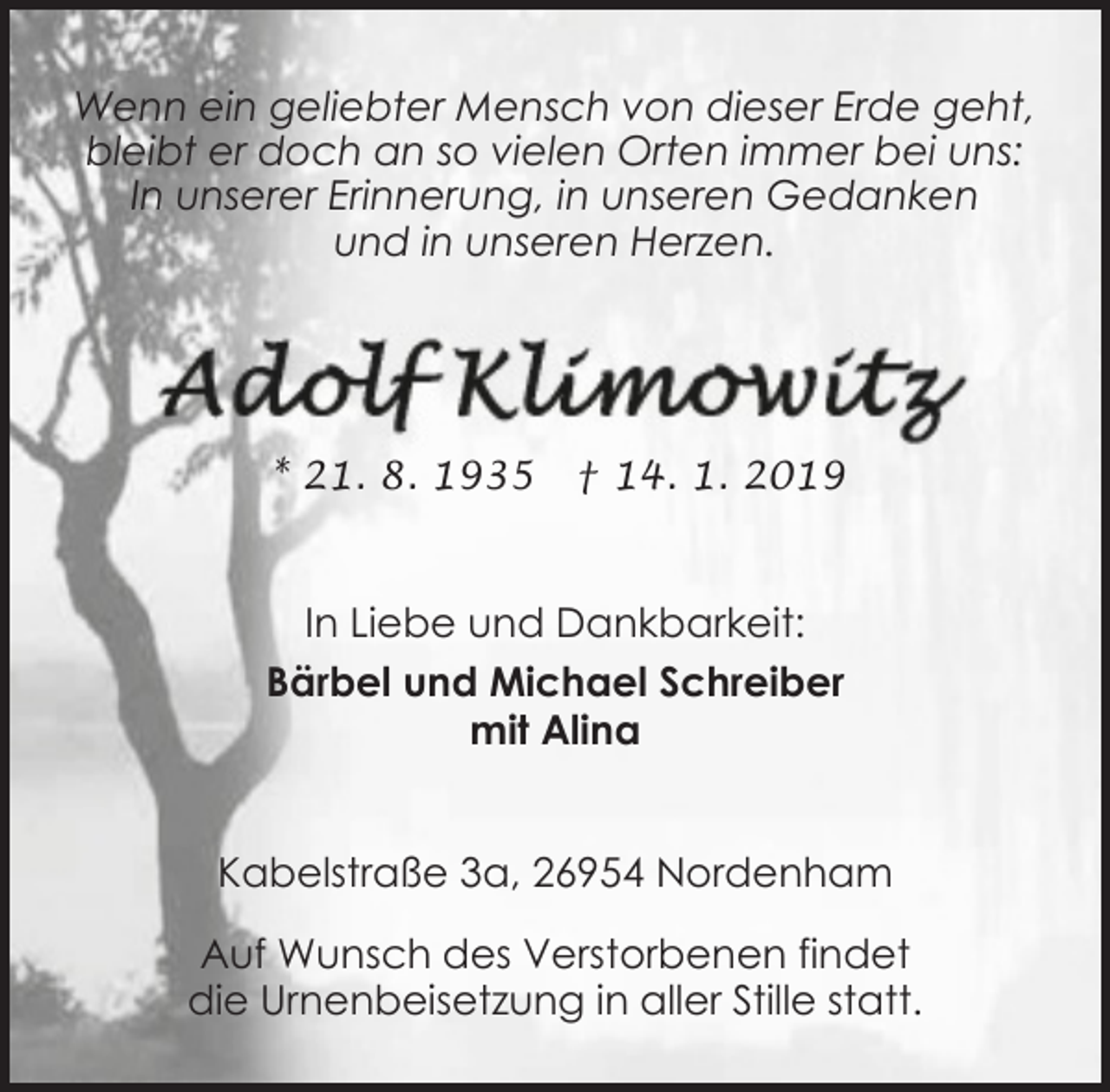 <p>Wenn ein geliebter Mensch von dieser Erde geht,<br />bleibt er doch an so vielen Orten immer bei uns:<br />In unserer Erinnerung, in unseren Gedanken<br />und in unseren Herzen.</p><p>* 21. 8. 1935</p><p>† 14. 1. 2019</p><p>In Liebe und Dankbarkeit:<br />Bärbel und Michael Schreiber<br />mit Alina<br />Kabelstraße 3a, 26954 Nordenham<br />Auf Wunsch des Verstorbenen findet<br />die Urnenbeisetzung in aller Stille statt.</p>