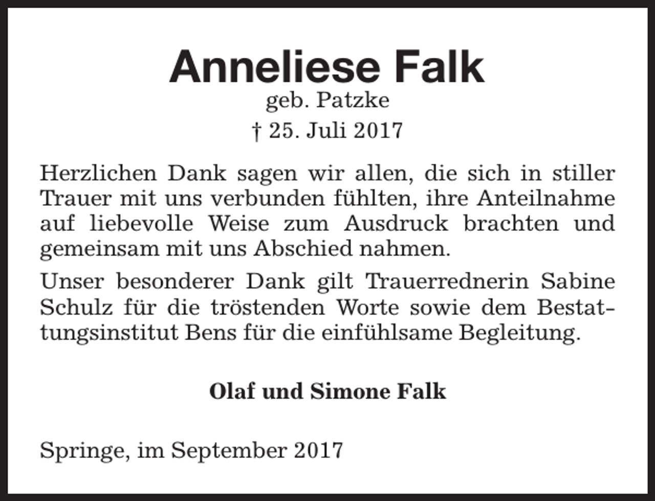 <p>Anneliese Falk<br />geb. Patzke<br />† 25. Juli 2017</p><p>Herzlichen Dank sagen wir allen, die sich in stiller<br />Trauer mit uns verbunden fühlten, ihre Anteilnahme<br />auf liebevolle Weise zum Ausdruck brachten und<br />gemeinsam mit uns Abschied nahmen.<br />Unser besonderer Dank gilt Trauerrednerin Sabine<br />Schulz für die tröstenden Worte sowie dem Bestattungsinstitut Bens für die einfühlsame Begleitung.<br />Olaf und Simone Falk<br />Springe, im September 2017</p>