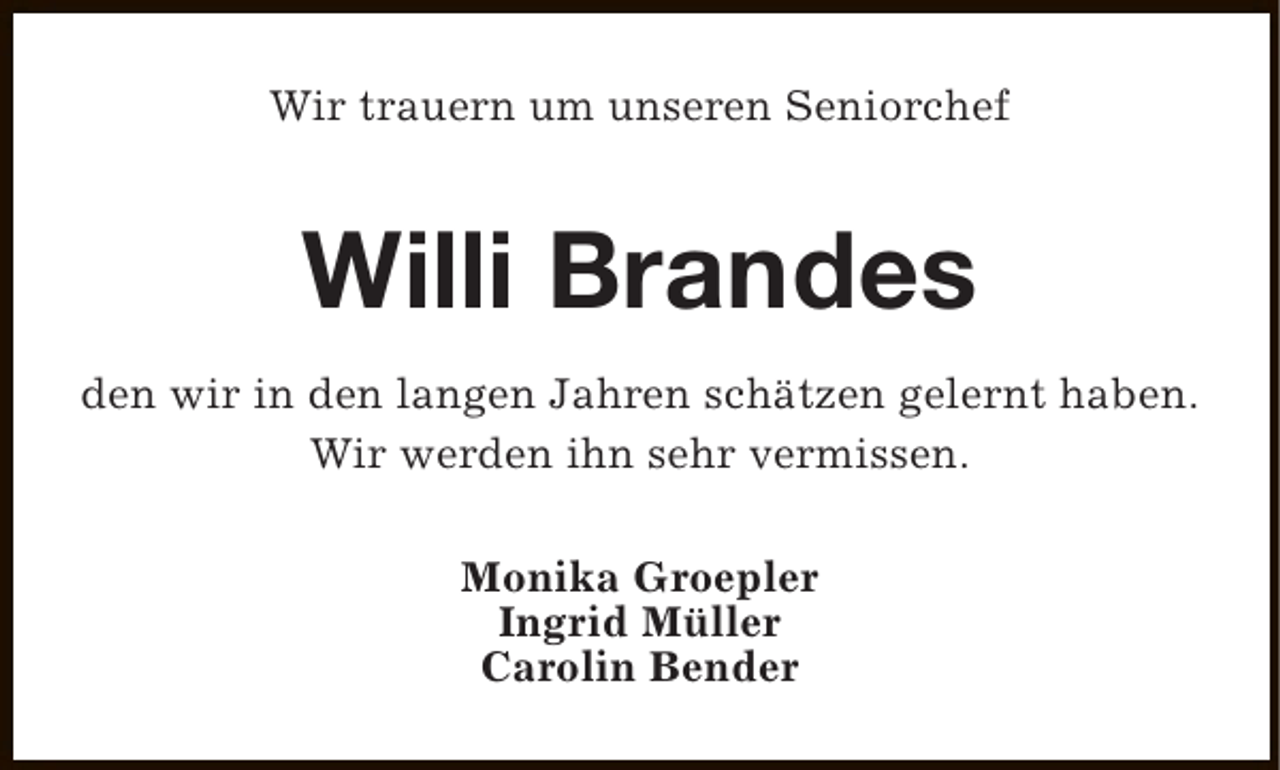 <p>Wir trauern um unseren Seniorchef</p><p>Willi Brandes<br />den wir in den langen Jahren schätzen gelernt haben.<br />Wir werden ihn sehr vermissen.<br />Monika Groepler<br />Ingrid Müller<br />Carolin Bender</p>