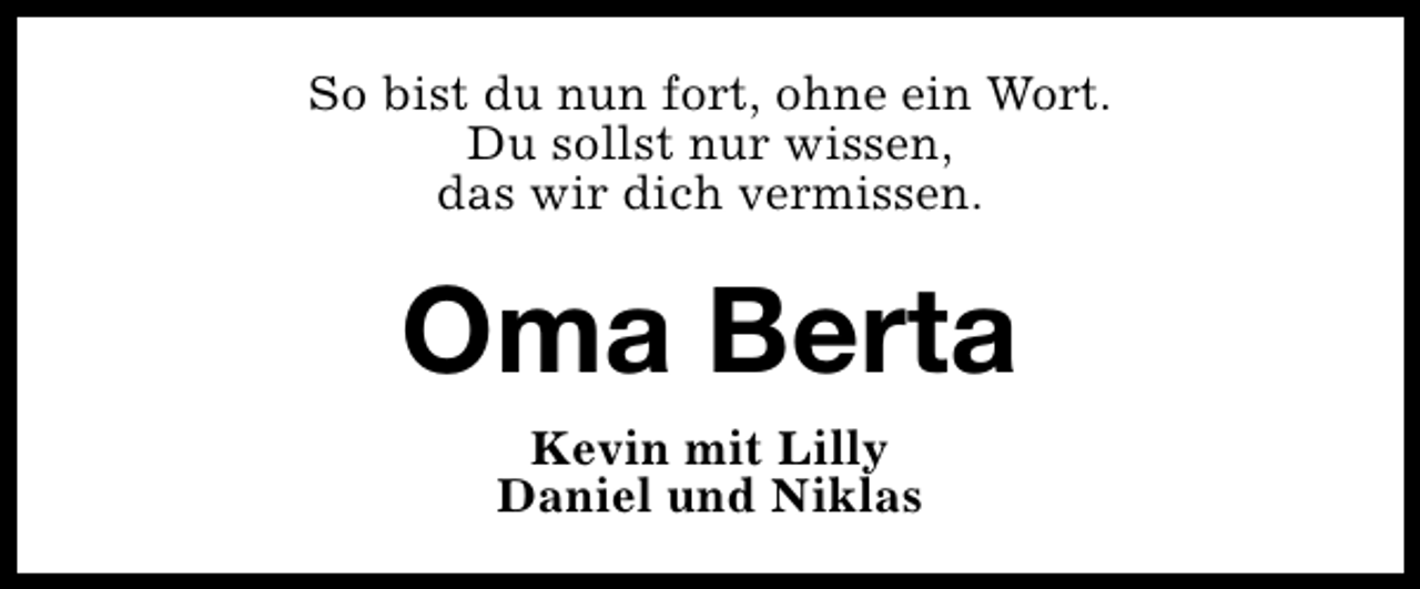 <p>So bist du nun fort, ohne ein Wort.<br />Du sollst nur wissen,<br />das wir dich vermissen.</p><p>Oma Berta<br />Kevin mit Lilly<br />Daniel und Niklas</p>