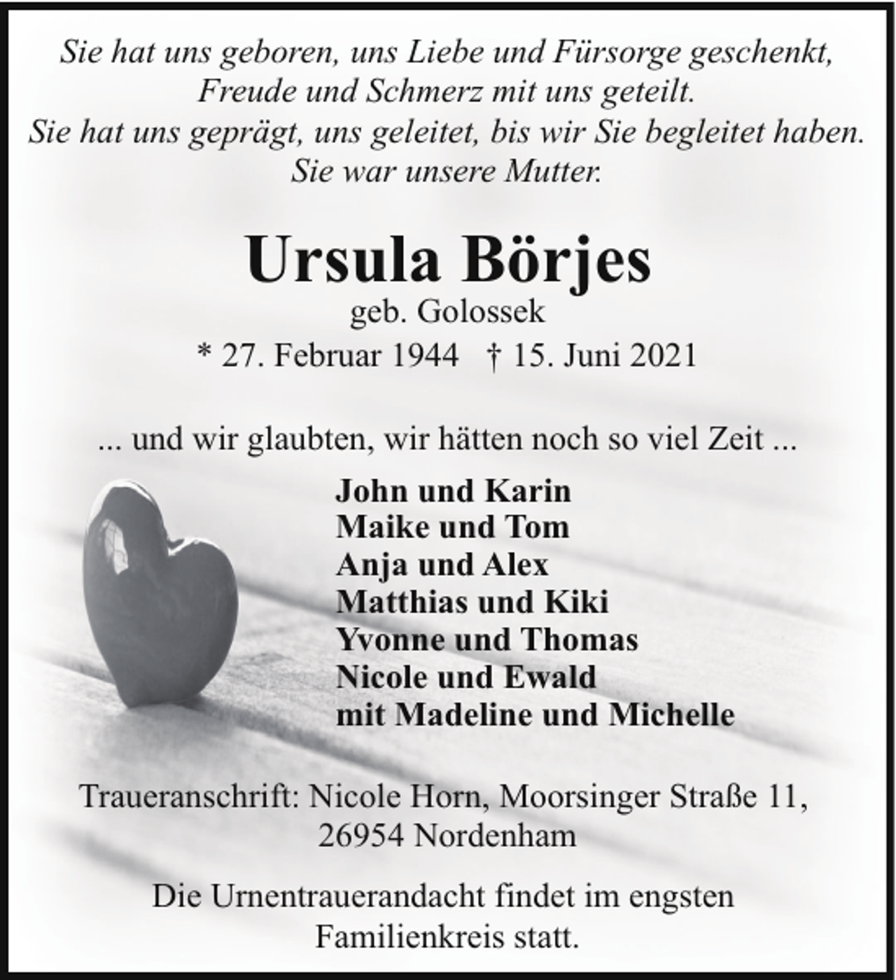 <p>Sie hat uns geboren, uns Liebe und Fürsorge geschenkt,<br />Freude und Schmerz mit uns geteilt.<br />Sie hat uns geprägt, uns geleitet, bis wir Sie begleitet haben.<br />Sie war unsere Mutter.</p><p>Ursula Börjes</p><p>geb. Golossek<br />* 27. Februar 1944 † 15. Juni 2021<br />... und wir glaubten, wir hätten noch so viel Zeit ...<br />John und Karin<br />Maike und Tom<br />Anja und Alex<br />Matthias und Kiki<br />Yvonne und Thomas<br />Nicole und Ewald<br />mit Madeline und Michelle<br />Traueranschrift: Nicole Horn, Moorsinger Straße 11,<br />26954 Nordenham<br />Die Urnentrauerandacht findet im engsten<br />Familienkreis statt.</p>