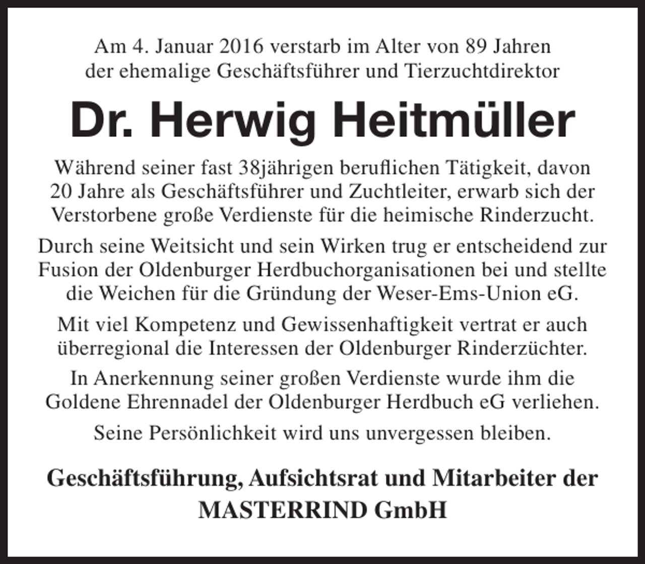 <p>Am 4. Januar 2016 verstarb im Alter von 89 Jahren<br />der ehemalige Geschäftsführer und Tierzuchtdirektor</p><p>Dr. Herwig Heitmüller</p><p>Während seiner fast 38jährigen beruflichen Tätigkeit, davon<br />20 Jahre als Geschäftsführer und Zuchtleiter, erwarb sich der<br />Verstorbene große Verdienste für die heimische Rinderzucht.<br />Durch seine Weitsicht und sein Wirken trug er entscheidend zur<br />Fusion der Oldenburger Herdbuchorganisationen bei und stellte<br />die Weichen für die Gründung der Weser-Ems-Union eG.<br />Mit viel Kompetenz und Gewissenhaftigkeit vertrat er auch<br />überregional die Interessen der Oldenburger Rinderzüchter.<br />In Anerkennung seiner großen Verdienste wurde ihm die<br />Goldene Ehrennadel der Oldenburger Herdbuch eG verliehen.<br />Seine Persönlichkeit wird uns unvergessen bleiben.</p><p>Geschäftsführung, Aufsichtsrat und Mitarbeiter der<br />MASTERRIND GmbH</p>