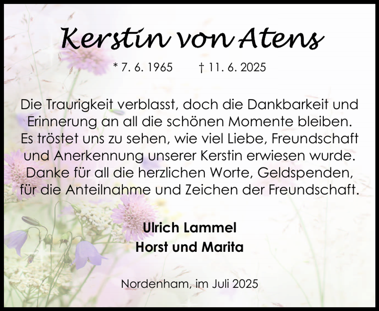 <p>* 7. 6. 1965</p>
<p>† 11. 6. 2025</p>
<p>Die Traurigkeit verblasst, doch die Dankbarkeit und<br />Erinnerung an all die schönen Momente bleiben.<br />Es tröstet uns zu sehen, wie viel Liebe, Freundschaft<br />und Anerkennung unserer Kerstin erwiesen wurde.<br />Danke für all die herzlichen Worte, Geldspenden,<br />für die Anteilnahme und Zeichen der Freundschaft.<br />Ulrich Lammel<br />Horst und Marita<br />Nordenham, im Juli 2025</p>