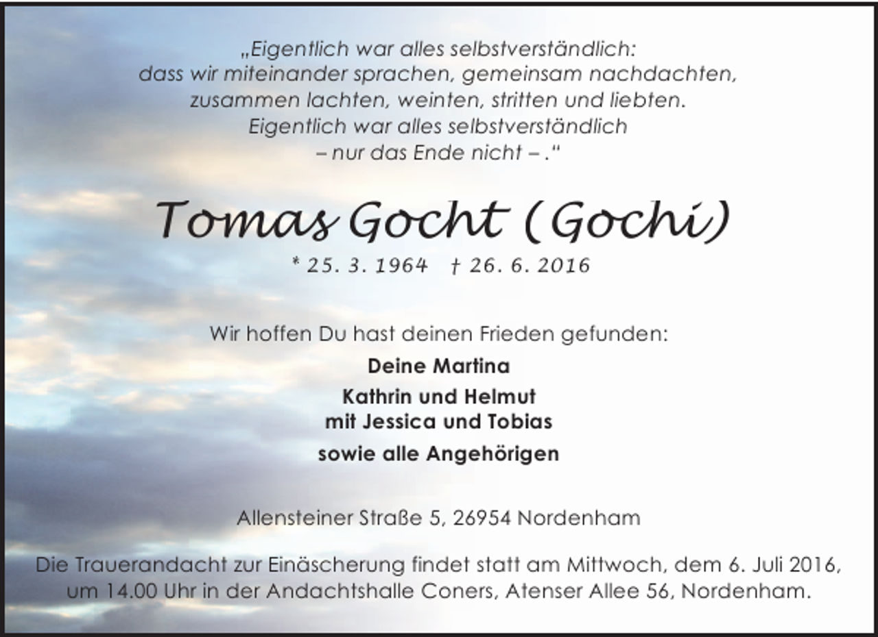 <p>„Eigentlich war alles selbstverständlich:<br />dass wir miteinander sprachen, gemeinsam nachdachten,<br />zusammen lachten, weinten, stritten und liebten.<br />Eigentlich war alles selbstverständlich<br />– nur das Ende nicht – .“</p><p>Tomas Gocht (Gochi)<br />* 25. 3. 1964</p><p>† 26. 6. 2016</p><p>Wir hoffen Du hast deinen Frieden gefunden:<br />Deine Martina<br />Kathrin und Helmut<br />mit Jessica und Tobias<br />sowie alle Angehörigen<br />Allensteiner Straße 5, 26954 Nordenham<br />Die Trauerandacht zur Einäscherung findet statt am Mittwoch, dem 6. Juli 2016,<br />um 14.00 Uhr in der Andachtshalle Coners, Atenser Allee 56, Nordenham.</p>
