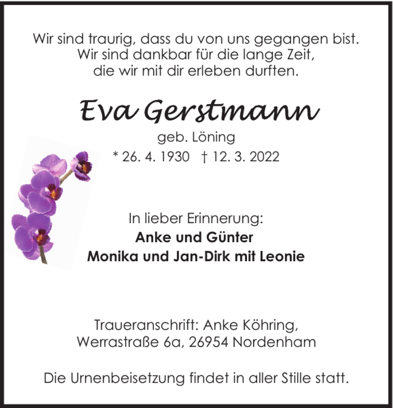<p>Wir sind traurig, dass du von uns gegangen bist.<br />Wir sind dankbar für die lange Zeit,<br />die wir mit dir erleben durften.</p>
<p>geb. Löning<br />* 26. 4. 1930 † 12. 3. 2022</p>
<p>In lieber Erinnerung:<br />Anke und Günter<br />Monika und Jan-Dirk mit Leonie</p>
<p>Traueranschrift: Anke Köhring,<br />Werrastraße 6a, 26954 Nordenham<br />Die Urnenbeisetzung findet in aller Stille statt.</p>