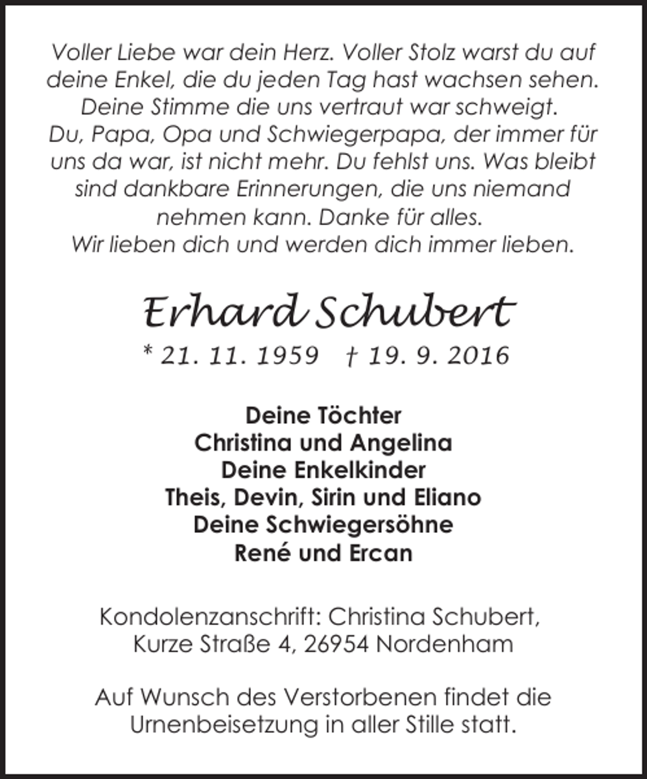 <p>Voller Liebe war dein Herz. Voller Stolz warst du auf<br />deine Enkel, die du jeden Tag hast wachsen sehen.<br />Deine Stimme die uns vertraut war schweigt.<br />Du, Papa, Opa und Schwiegerpapa, der immer für<br />uns da war, ist nicht mehr. Du fehlst uns. Was bleibt<br />sind dankbare Erinnerungen, die uns niemand<br />nehmen kann. Danke für alles.<br />Wir lieben dich und werden dich immer lieben.</p><p>Erhard Schubert<br />* 21. 11. 1959</p><p>† 19. 9. 2016</p><p>Deine Töchter<br />Christina und Angelina<br />Deine Enkelkinder<br />Theis, Devin, Sirin und Eliano<br />Deine Schwiegersöhne<br />René und Ercan<br />Kondolenzanschrift: Christina Schubert,<br />Kurze Straße 4, 26954 Nordenham<br />Auf Wunsch des Verstorbenen findet die<br />Urnenbeisetzung in aller Stille statt.</p>