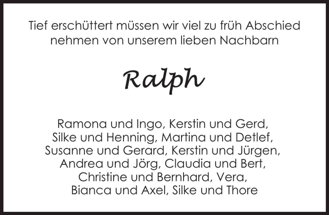 <p>Tief erschüttert müssen wir viel zu früh Abschied<br />nehmen von unserem lieben Nachbarn</p><p>Ramona und Ingo, Kerstin und Gerd,<br />Silke und Henning, Martina und Detlef,<br />Susanne und Gerard, Kerstin und Jürgen,<br />Andrea und Jörg, Claudia und Bert,<br />Christine und Bernhard, Vera,<br />Bianca und Axel, Silke und Thore</p>