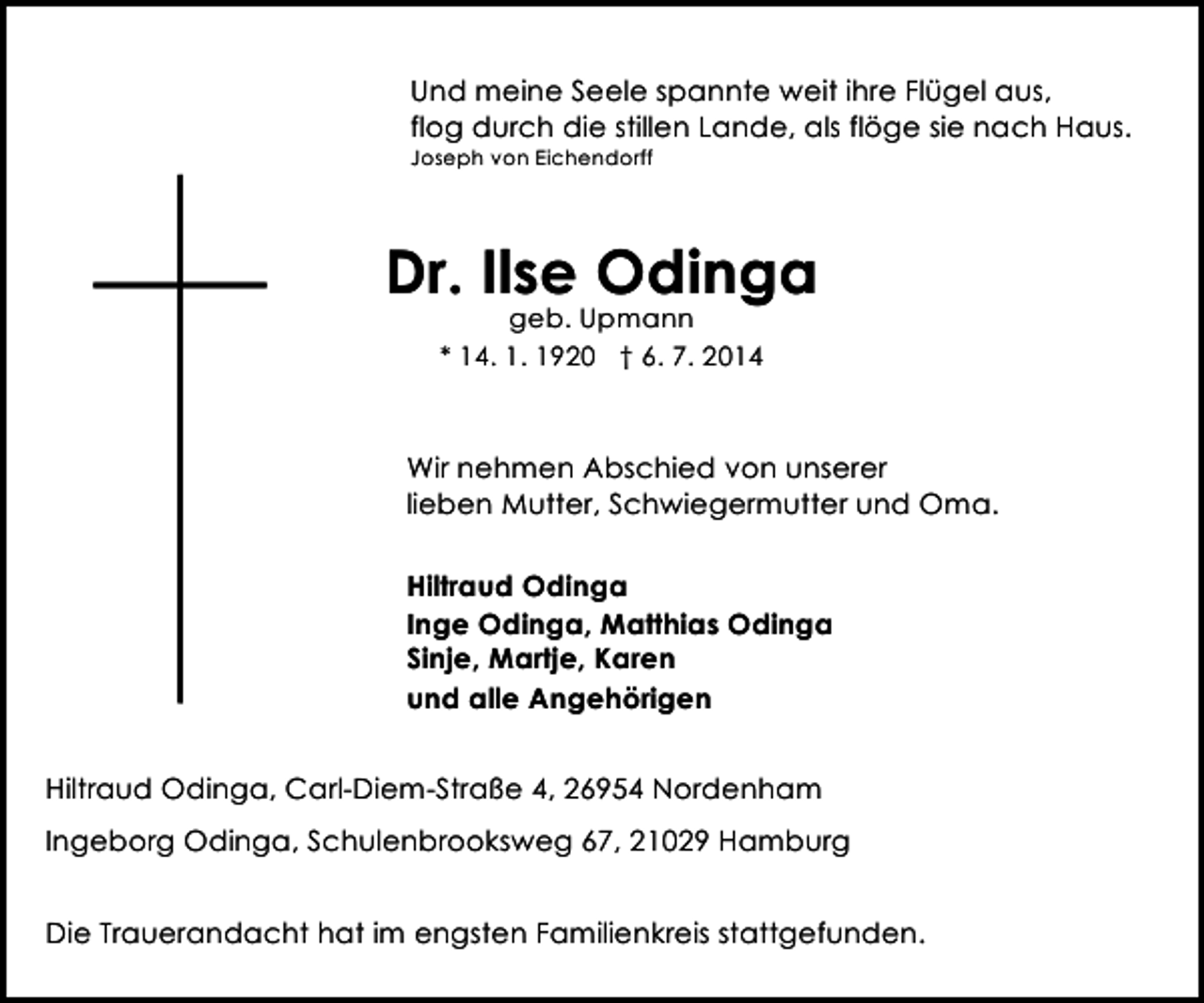 <p>Und meine Seele spannte weit ihre Flügel aus,<br />flog durch die stillen Lande, als flöge sie nach Haus.<br />Joseph von Eichendorff</p><p>Dr. Ilse Odinga<br />geb. Upmann<br />* 14. 1. 1920 † 6. 7. 2014</p><p>Wir nehmen Abschied von unserer<br />lieben Mutter, Schwiegermutter und Oma.<br />Hiltraud Odinga<br />Inge Odinga, Matthias Odinga<br />Sinje, Martje, Karen<br />und alle Angehörigen<br />Hiltraud Odinga, Carl-Diem-Straße 4, 26954 Nordenham<br />Ingeborg Odinga, Schulenbrooksweg 67, 21029 Hamburg<br />Die Trauerandacht hat im engsten Familienkreis stattgefunden.</p>