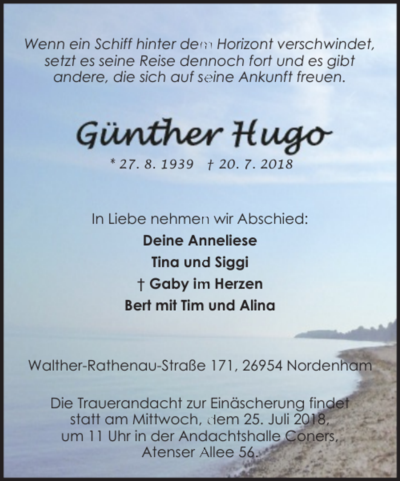 <p>m Horizont verschwindet,<br />Wenn ein Schiff hinter dem<br />setzt es seine Reise dennoch fort und es gibt<br />andere, die sich auf se<br />eine Ankunft freuen.</p><p>* 27. 8. 1939</p><p>† 20. 7. 2018</p><p>In Liebe nehmen<br />n wir Abschied:<br />Deine Anneliese<br />d Siggi<br />Tina und<br />m Herzen<br />† Gaby im<br />Bert mit Tim und Alina</p><p>Walther-Rathenau-Straße 171, 26954 Nordenham<br />Die Trauerandacht zur Einäscherung findet<br />statt am Mittwoch, dem 25. Juli 2018,<br />um 11 Uhr in der Andachtshalle Coners,<br />Atenser Allee 56.</p>