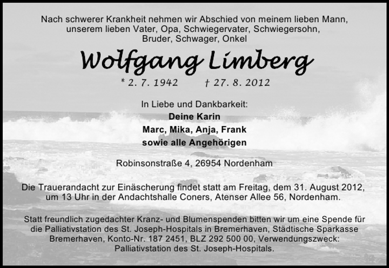 <p>Nach schwerer Krankheit nehmen wir Abschied von meinem lieben Mann,<br />unserem lieben Vater, Opa, Schwiegervater, Schwiegersohn,<br />Bruder, Schwager, Onkel</p><p>* 2. 7. 1942</p><p>† 27. 8. 2012</p><p>In Liebe und Dankbarkeit:<br />Deine Karin<br />Marc, Mika, Anja, Frank<br />sowie alle Angehörigen<br />Robinsonstraße 4, 26954 Nordenham<br />Die Trauerandacht zur Einäscherung findet statt am Freitag, dem 31. August 2012,<br />um 13 Uhr in der Andachtshalle Coners, Atenser Allee 56, Nordenham.<br />Statt freundlich zugedachter Kranz- und Blumenspenden bitten wir um eine Spende für<br />die Palliativstation des St. Joseph-Hospitals in Bremerhaven, Städtische Sparkasse<br />Bremerhaven, Konto-Nr. 187 2451, BLZ 292 5, Verwendungszweck:<br />Palliativstation des St. Joseph-Hospitals.</p>