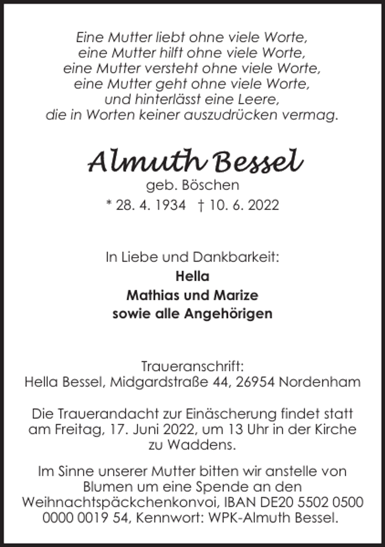 <p>Eine Mutter liebt ohne viele Worte,<br />eine Mutter hilft ohne viele Worte,<br />eine Mutter versteht ohne viele Worte,<br />eine Mutter geht ohne viele Worte,<br />und hinterlässt eine Leere,<br />die in Worten keiner auszudrücken vermag.</p><p>geb. Böschen<br />* 28. 4. 1934 † 10. 6. 2022<br />In Liebe und Dankbarkeit:<br />Hella<br />Mathias und Marize<br />sowie alle Angehörigen<br />Traueranschrift:<br />Hella Bessel, Midgardstraße 44, 26954 Nordenham<br />Die Trauerandacht zur Einäscherung findet statt<br />am Freitag, 17. Juni 2022, um 13 Uhr in der Kirche<br />zu Waddens.<br />Im Sinne unserer Mutter bitten wir anstelle von<br />Blumen um eine Spende an den<br />Weihnachtspäckchenkonvoi, IBAN DE20 5502 0519 54, Kennwort: WPK-Almuth Bessel.</p>