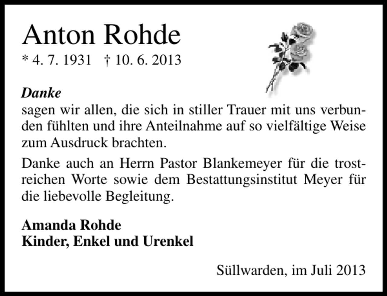 <p>Anton Rohde</p><p>* 4. 7. 1931 † 10. 6. 2013</p><p>Danke<br />sagen wir allen, die sich in stiller Trauer mit uns verbunden fühlten und ihre Anteilnahme auf so vielfältige Weise<br />zum Ausdruck brachten.<br />Danke auch an Herrn Pastor Blankemeyer für die trostreichen Worte sowie dem Bestattungsinstitut Meyer für<br />die liebevolle Begleitung.<br />Amanda Rohde<br />Kinder, Enkel und Urenkel<br />Süllwarden, im Juli 2013</p>