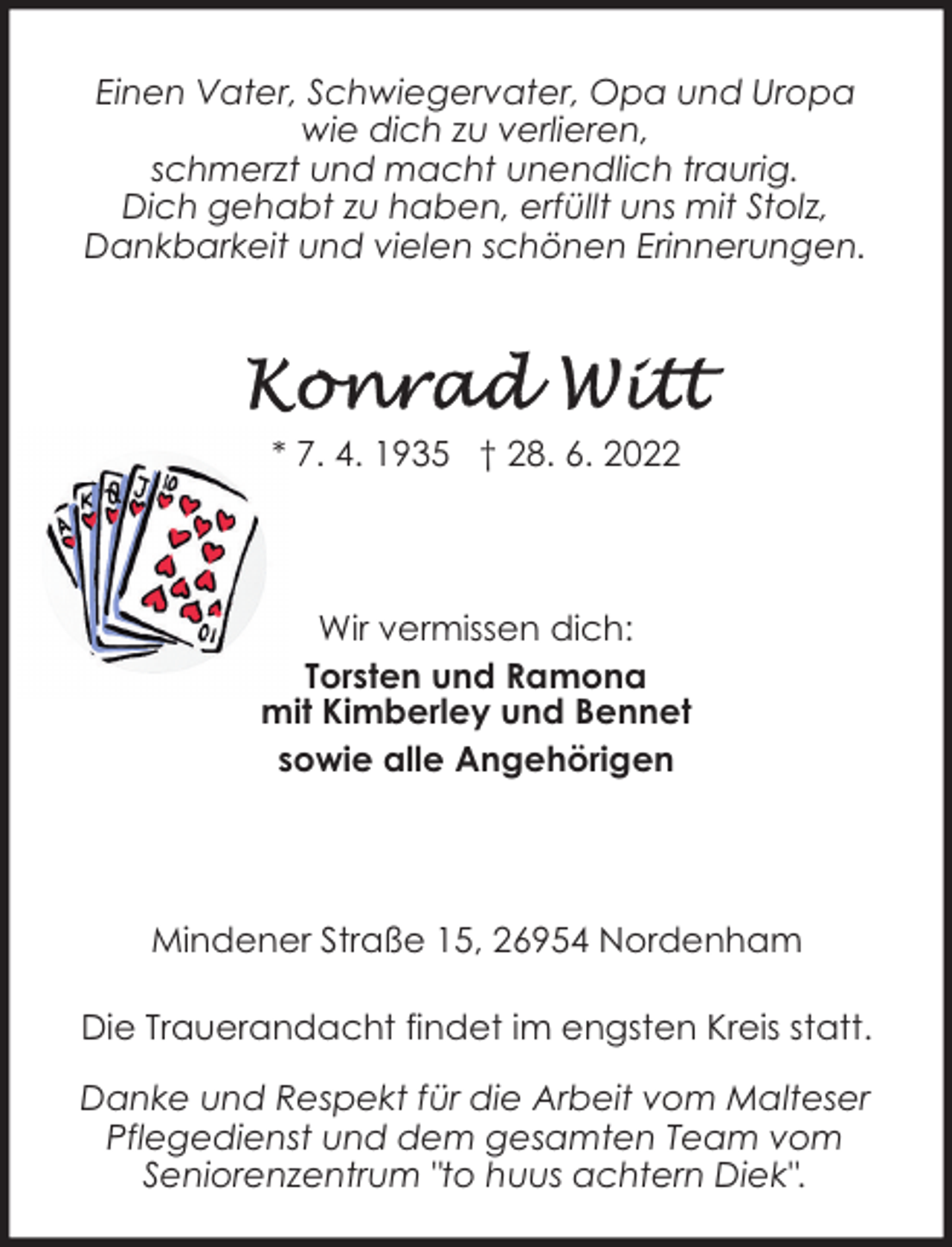 <p>Einen Vater, Schwiegervater, Opa und Uropa<br />wie dich zu verlieren,<br />schmerzt und macht unendlich traurig.<br />Dich gehabt zu haben, erfüllt uns mit Stolz,<br />Dankbarkeit und vielen schönen Erinnerungen.</p><p>* 7. 4. 1935 † 28. 6. 2022</p><p>Wir vermissen dich:<br />Torsten und Ramona<br />mit Kimberley und Bennet<br />sowie alle Angehörigen</p><p>Mindener Straße 15, 26954 Nordenham<br />Die Trauerandacht findet im engsten Kreis statt.<br />Danke und Respekt für die Arbeit vom Malteser<br />Pflegedienst und dem gesamten Team vom<br />Seniorenzentrum "to huus achtern Diek".</p>