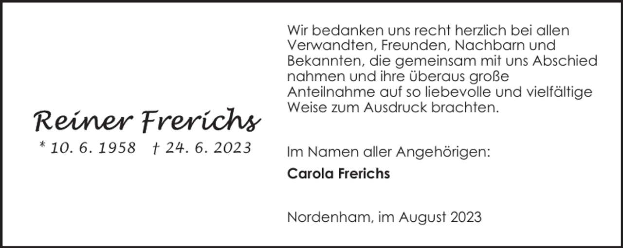 <p>Wir bedanken uns recht herzlich bei allen<br />Verwandten, Freunden, Nachbarn und<br />Bekannten, die gemeinsam mit uns Abschied<br />nahmen und ihre überaus große<br />Anteilnahme auf so liebevolle und vielfältige<br />Weise zum Ausdruck brachten.<br />* 10. 6. 1958</p><p>† 24. 6. 2023</p><p>Im Namen aller Angehörigen:<br />Carola Frerichs<br />Nordenham, im August 2023</p>