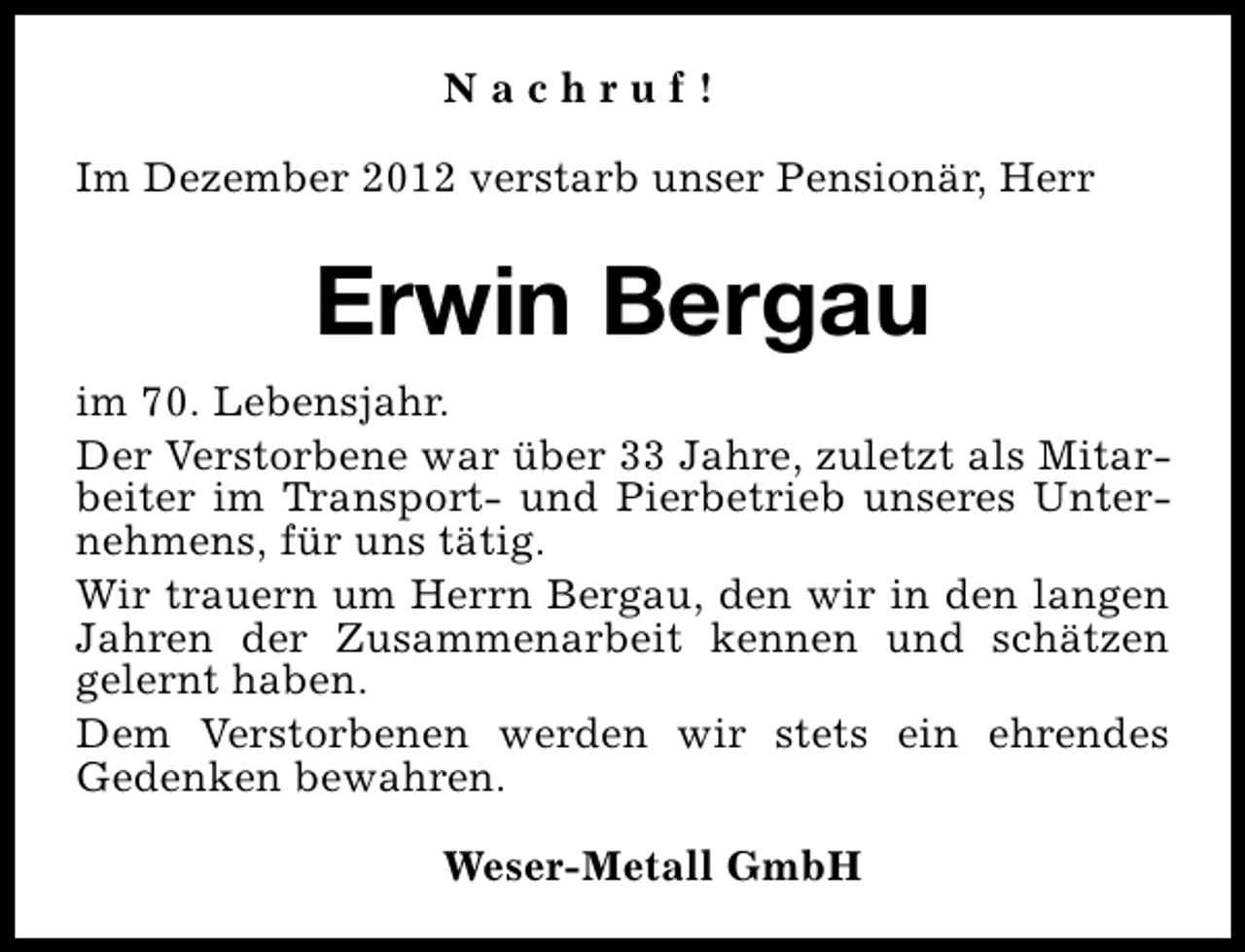 <p>Nachruf!<br />Im Dezember 2012 verstarb unser Pensionär, Herr</p><p>Erwin Bergau<br />im 70. Lebensjahr.<br />Der Verstorbene war über 33 Jahre, zuletzt als Mitarbeiter im Transport- und Pierbetrieb unseres Unternehmens, für uns tätig.<br />Wir trauern um Herrn Bergau, den wir in den langen<br />Jahren der Zusammenarbeit kennen und schätzen<br />gelernt haben.<br />Dem Verstorbenen werden wir stets ein ehrendes<br />Gedenken bewahren.<br />Weser-Metall GmbH</p>