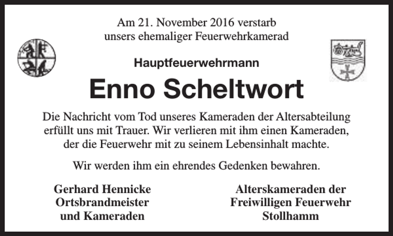 <p>Am 21. November 2016 verstarb<br />unsers ehemaliger Feuerwehrkamerad<br />Hauptfeuerwehrmann</p><p>Enno Scheltwort<br />Die Nachricht vom Tod unseres Kameraden der Altersabteilung<br />erfüllt uns mit Trauer. Wir verlieren mit ihm einen Kameraden,<br />der die Feuerwehr mit zu seinem Lebensinhalt machte.<br />Wir werden ihm ein ehrendes Gedenken bewahren.<br />Gerhard Hennicke<br />Ortsbrandmeister<br />und Kameraden</p><p>Alterskameraden der<br />Freiwilligen Feuerwehr<br />Stollhamm</p>