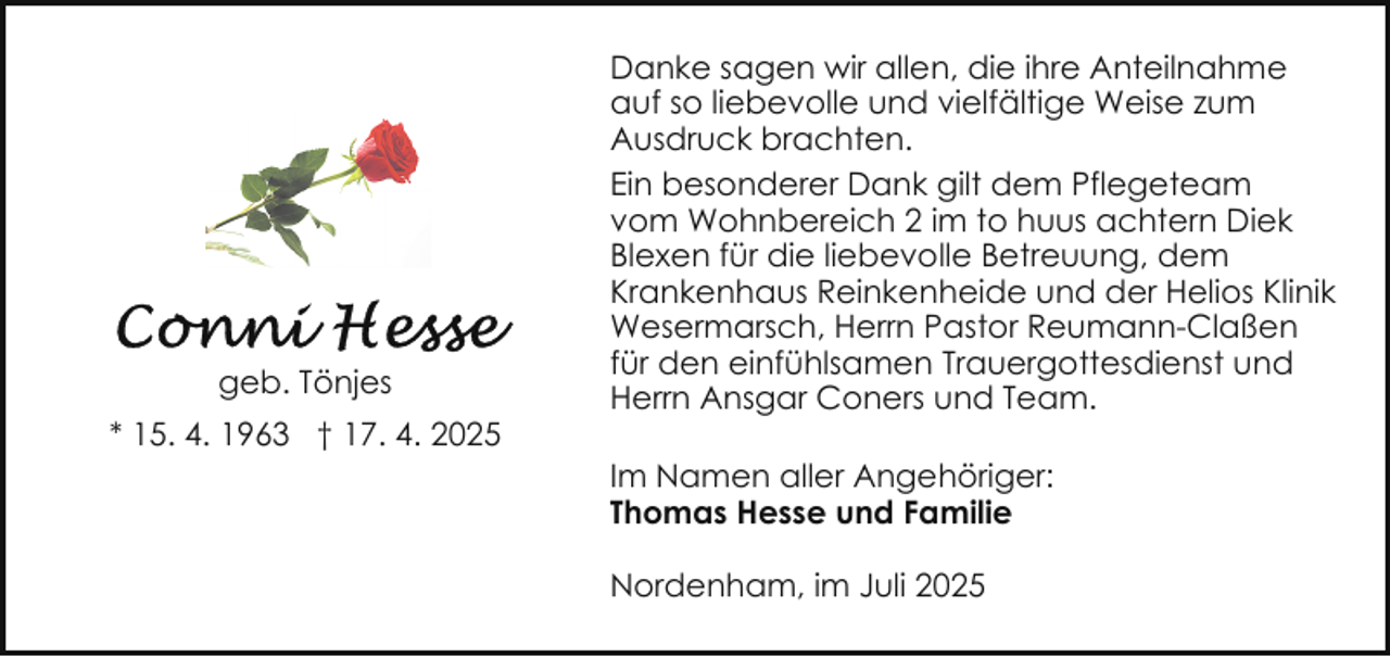 <p>geb. Tönjes<br />* 15. 4. 1963 † 17. 4. 2025</p><p>Danke sagen wir allen, die ihre Anteilnahme<br />auf so liebevolle und vielfältige Weise zum<br />Ausdruck brachten.<br />Ein besonderer Dank gilt dem Pflegeteam<br />vom Wohnbereich 2 im to huus achtern Diek<br />Blexen für die liebevolle Betreuung, dem<br />Krankenhaus Reinkenheide und der Helios Klinik<br />Wesermarsch, Herrn Pastor Reumann-Claßen<br />für den einfühlsamen Trauergottesdienst und<br />Herrn Ansgar Coners und Team.<br />Im Namen aller Angehöriger:<br />Thomas Hesse und Familie<br />Nordenham, im Juli 2025</p>