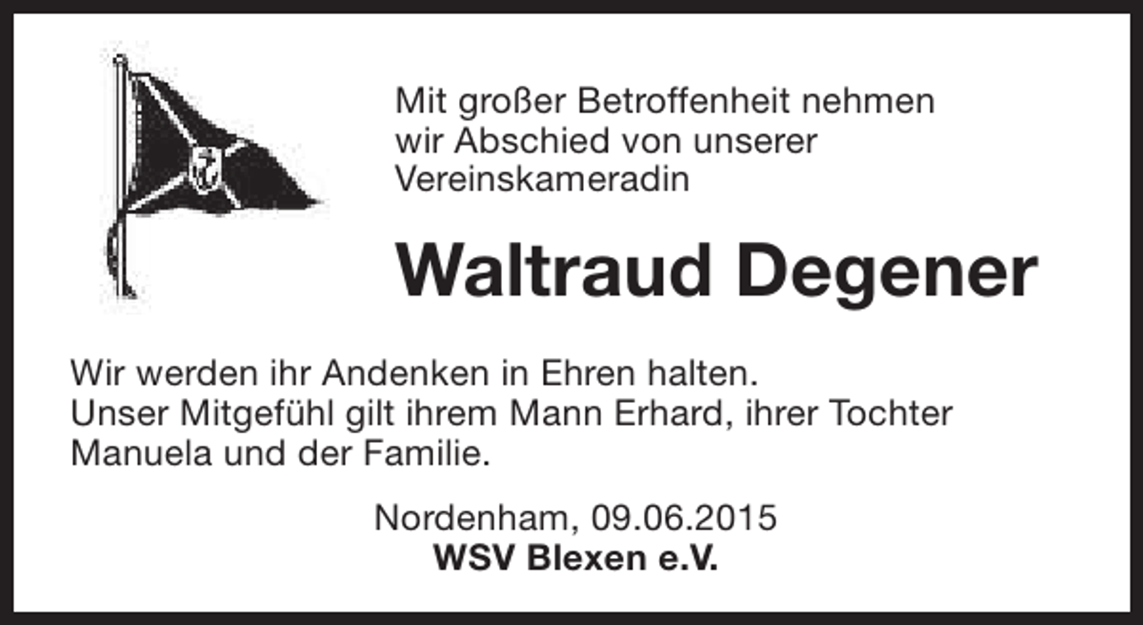 <p>Mit großer Betroffenheit nehmen<br />wir Abschied von unserer<br />Vereinskameradin</p><p>Waltraud Degener<br />Wir werden ihr Andenken in Ehren halten.<br />Unser Mitgefühl gilt ihrem Mann Erhard, ihrer Tochter<br />Manuela und der Familie.<br />Nordenham, 09.06.2015<br />WSV Blexen e.V.</p>