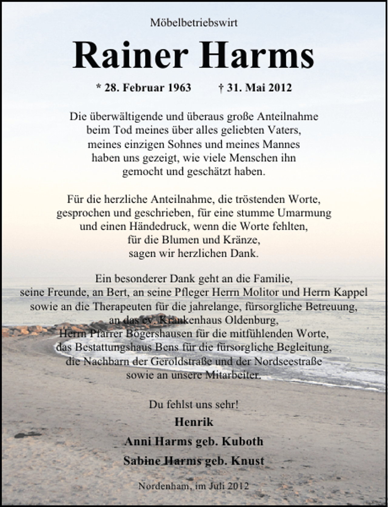 <p>Möbelbetriebswirt</p><p>Rainer Harms<br />* 28. Februar 1963</p><p>† 31. Mai 2012</p><p>Die überwältigende und überaus große Anteilnahme<br />beim Tod meines über alles geliebten Vaters,<br />meines einzigen Sohnes und meines Mannes<br />haben uns gezeigt, wie viele Menschen ihn<br />gemocht und geschätzt haben.<br />Für die herzliche Anteilnahme, die tröstenden Worte,<br />gesprochen und geschrieben, für eine stumme Umarmung<br />und einen Händedruck, wenn die Worte fehlten,<br />für die Blumen und Kränze,<br />sagen wir herzlichen Dank.<br />Ein besonderer Dank geht an die Familie,<br />seine Freunde, an Bert, an seine Pfleger Herrn Molitor und Herrn Kappel<br />sowie an die Therapeuten für die jahrelange, fürsorgliche Betreuung,<br />an das ev. Krankenhaus Oldenburg,<br />Herrn Pfarrer Bögershausen für die mitfühlenden Worte,<br />das Bestattungshaus Bens für die fürsorgliche Begleitung,<br />die Nachbarn der Geroldstraße und der Nordseestraße<br />sowie an unsere Mitarbeiter.<br />Du fehlst uns sehr!</p><p>Henrik<br />Anni Harms geb. Kuboth<br />Sabine Harms geb. Knust<br />Nordenham, im Juli 2012</p>