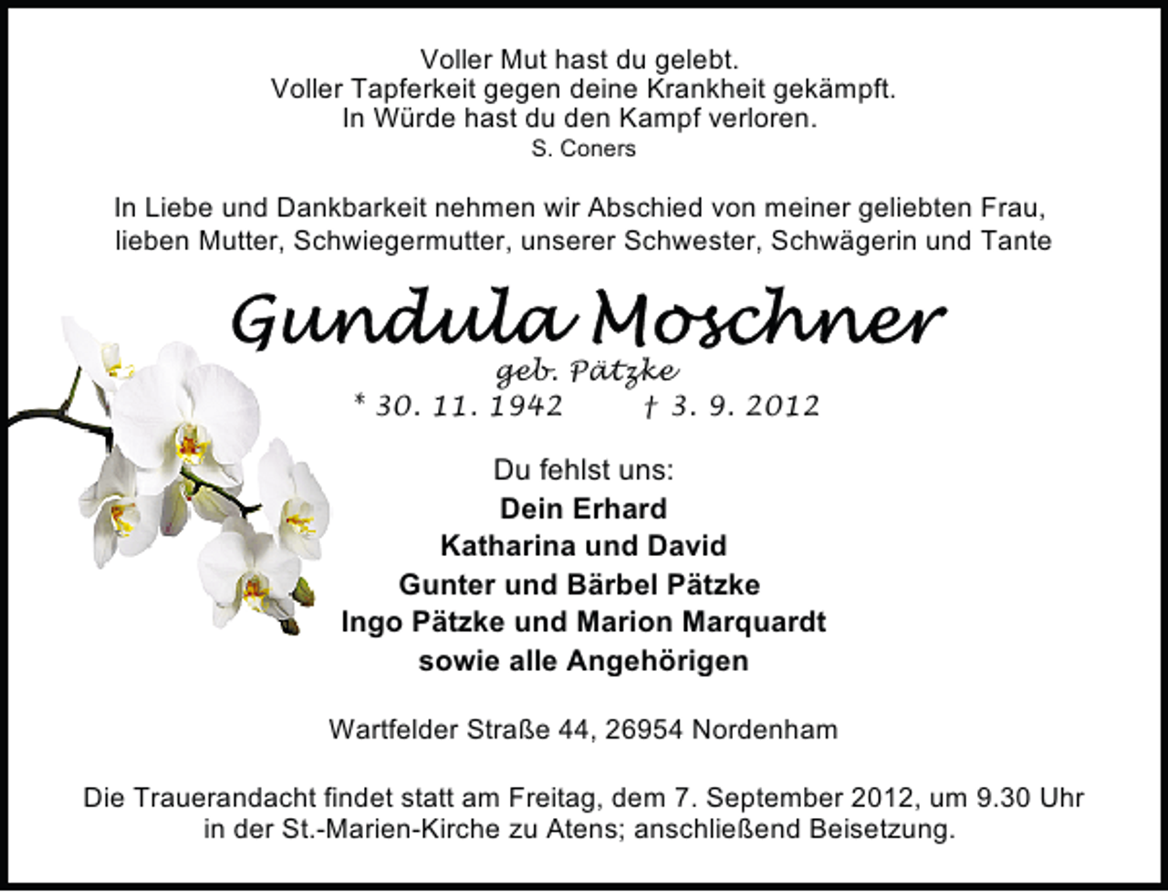 <p>Voller Mut hast du gelebt.<br />Voller Tapferkeit gegen deine Krankheit gekämpft.<br />In Würde hast du den Kampf verloren.<br />S. Coners</p>
<p>In Liebe und Dankbarkeit nehmen wir Abschied von meiner geliebten Frau,<br />lieben Mutter, Schwiegermutter, unserer Schwester, Schwägerin und Tante</p>
<p>geb. Pätzke<br />* 30. 11. 1942<br />† 3. 9. 2012</p>
<p>Du fehlst uns:<br />Dein Erhard<br />Katharina und David<br />Gunter und Bärbel Pätzke<br />Ingo Pätzke und Marion Marquardt<br />sowie alle Angehörigen<br />Wartfelder Straße 44, 26954 Nordenham<br />Die Trauerandacht findet statt am Freitag, dem 7. September 2012, um 9.30 Uhr<br />in der St.-Marien-Kirche zu Atens; anschließend Beisetzung.</p>